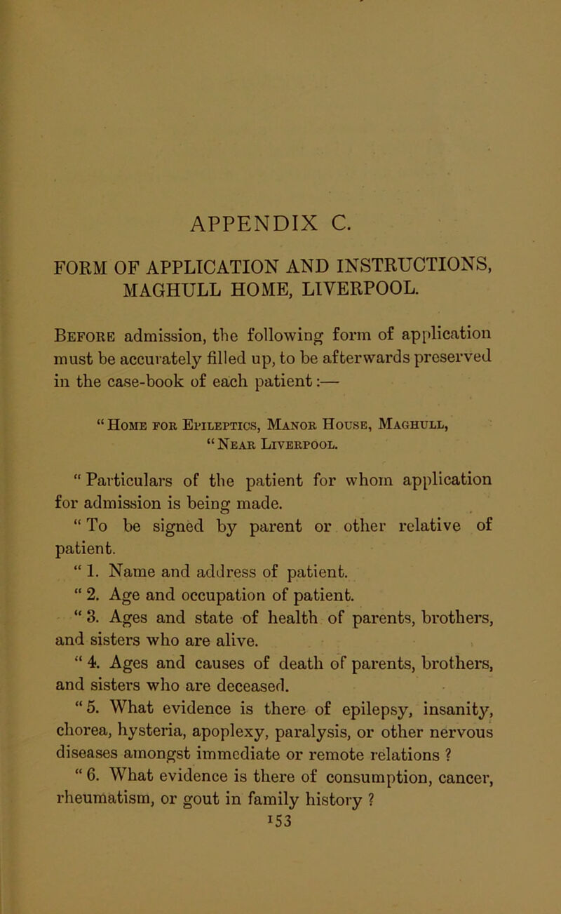 FORM OF APPLICATION AND INSTRUCTIONS, MAGHULL HOME, LIVERPOOL. Befoke admission, the following form of application must be accurately filled up, to be afterwards preserved in the case-book of ea,ch patient:— “ Home for Epileptics, Manor House, Maghull, “Near Liverpool. “ Particulars of the patient for whom application for admission is being made. “ To be signed by parent or other I'elative of patient. “ 1. Name and address of patient. “ 2. Age and occupation of patient. “ 3. Ages and state of health of parents, brothers, and sisters who are alive. “ 4. Ages and causes of death of parents, brothers, and sisters who are deceased. “5. What evidence is there of epilepsy, insanity, chorea, hysteria, apoplexy, paralysis, or other nervous diseases amongst immediate or remote relations ? “ 6. What evidence is there of consumption, cancer, rheumatism, or gout in family history ?
