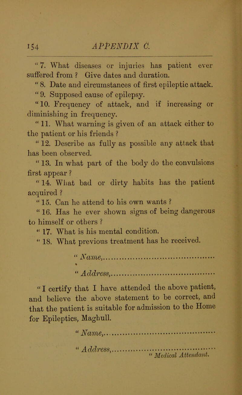 “ 7. What diseases or injuries has patient ever suffered from ? Give dates and duration. “ 8. Date and circumstances of first epileptic attack, “ 9. Supposed cause of epilepsy. “ 10. Frequency of attack, and if inci’easing or diminishing in frequency. “ 11. What warning is given of an attack either to the patient or his friends ? “ 12. Describe as fully as possible any attack that has been observed. “ 13. In what part of the body do the convulsions first appear ? “ 14. Wliat bad or dirty habits has the patient acquired ? “ 15. Can he attend to his own wants ? “ 16. Has he ever shown signs of being dangerous to himself or others ? “ 17. What is his mental condition. “ 18, What previous treatment has he received. “ Name, « “ Address, “ I certify that I have attended the above patient, and believe the above statement to be correct, and that the patient is suitable for admission to the Home for Epileptics, Maghull. “ Name,... “ Address, “ Medical Attendant.