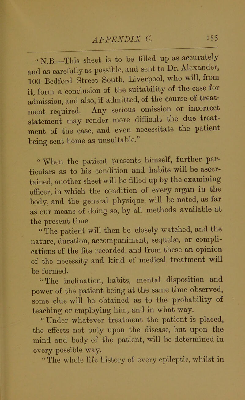 » N.B.—This sheet is to be filled up as accurately and as carefully as possible, and sent to Dr. Alexander, 100 Bedford Street South, Liverpool, who will, from it, form a conclusion of the suitability of the case for admission, and also, if admitted, of the course of treat- ment required. Any serious omission or incoriect statement may render more difficult the due treat- ment of the case, and even necessitate the patient being sent home as unsuitable.” “ When the patient presents himself, further par- ticulars as to his condition and habits will be ascei- tained, another sheet will be filled up by the examining officer, in which the condition of every organ in the body, and the general physique, will be noted, as far as our means of doing so, by all methods available at the present time. “ The patient will then be closely watched, and the nature, duration, accompaniment, sequelae, or compli- cations of the fits recorded, and from these an opinion of the necessity and kind of medical treatment will be formed. “The inclination, habits, mental disposition and power of the patient being at the same time observed, some clue will be obtained as to the probability of teaching or employing him, and in what way. “ Under whatever treatment the patient is placed, the effects not only upon the disease, but upon the mind and body of the patient, will be determined in every possible way. “The whole life history of every epileptic, whilst in