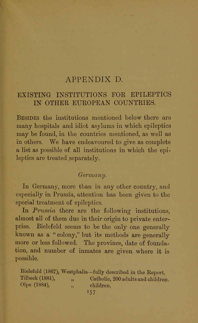 EXISTING INSTITUTIONS FOR EPILEPTICS IN OTHER EUROPEAN COUNTRIES. Besides the institutions mentioned below there are many hospitals and idiot asylums in which epileptics may be found, in the countries mentioned, as well as in others. We have endeavoured to give as complete a list as possible of all institutions in which the epi- leptics are treated,separately. Germany. In Germany, more than in any other country, and especially in Prussia, attention has been given to the special treatment of epileptics. In Prussia there are the following institutions, almost all of them due in their origin to private enter- prise. Bielefeld seems to be the only one generally known as a “ colony,” but its methods are generally more or less followed. The province, date of founda- tion, and number of inmates are given where it is possible. Bielefeld (1867), Westphalia—fully described in the Report. Tilbeck (1881), „ Catholic, 200 adults and children. Olpe (1884), „ children. U7