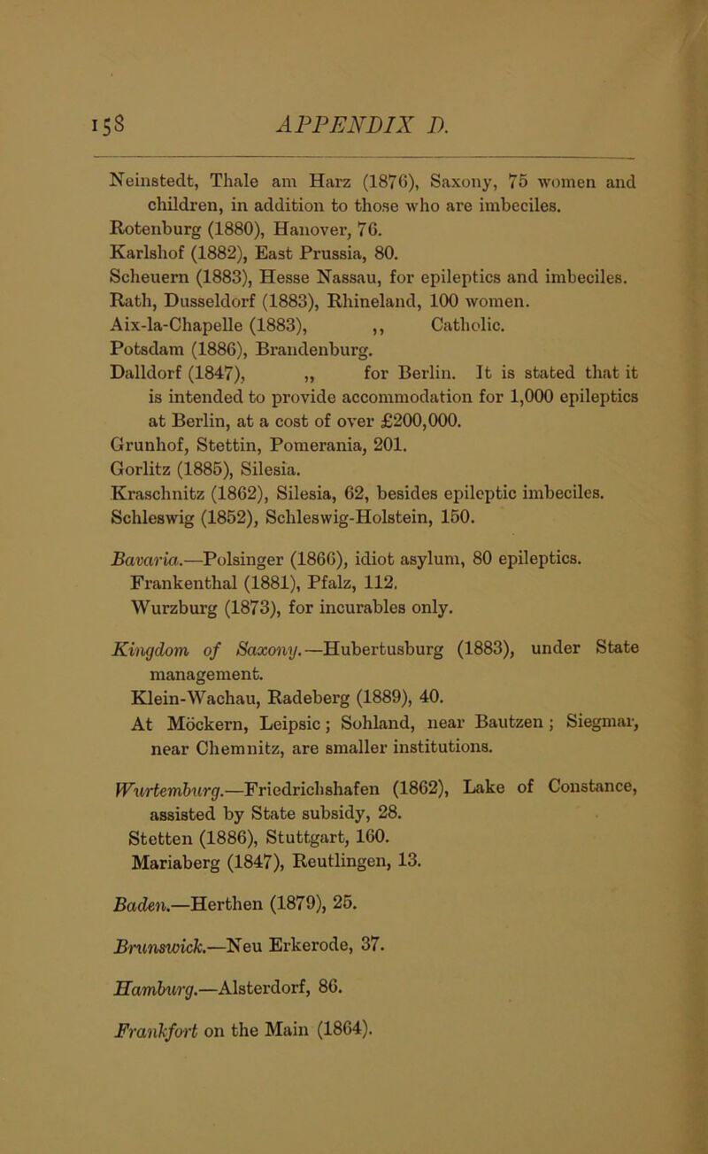 Neinstedt, Thale am Harz (1876), Saxony, 75 women and children, in addition to those who are imbeciles. Rotenburg (1880), Hanover, 76. Karlshof (1882), East Prussia, 80. Scheuern (1883), Hesse Nassau, for epileptics and imbeciles. Rath, Dusseldorf (1883), Rhineland, 100 women. Aix-la-Chapelle (1883), ,, Catholic. Potsdam (1886), Brandenburg. Dalldorf (1847), „ for Berlin. It is stated that it is intended to provide accommodation for 1,000 epileptics at Berlin, at a cost of over £200,000. Grunhof, Stettin, Pomerania, 201. Gorlitz (1885), Silesia. Kraschnitz (1862), Silesia, 62, besides epileptic imbeciles. Schleswig (1852), Schleswig-Holstein, 150. Bavaria.—Polsinger (1866), idiot asylum, 80 epileptics. Frankenthal (1881), Pfalz, 112. Wurzburg (1873), for incurables only. Kingdom of Saxony.—Hubertusburg (1883), under State management. Edein-Wachau, Radeberg (1889), 40. At Mockern, Leipsic; Sohland, near Bautzen ; Siegmar, near Chemnitz, are smaller institutions. Wurtemhurg.—Friedrichshafen (1862), Lake of Constance, assisted by State subsidy, 28. Stetten (1886), Stuttgart, 160. Mariaberg (1847), Reutlingen, 13. Baden.—Herthen (1879), 26. Birunswick.—Neu Erkerode, 37. Hamburg.—Alsterdorf, 86. Frankfo’vt on the Main (1864).