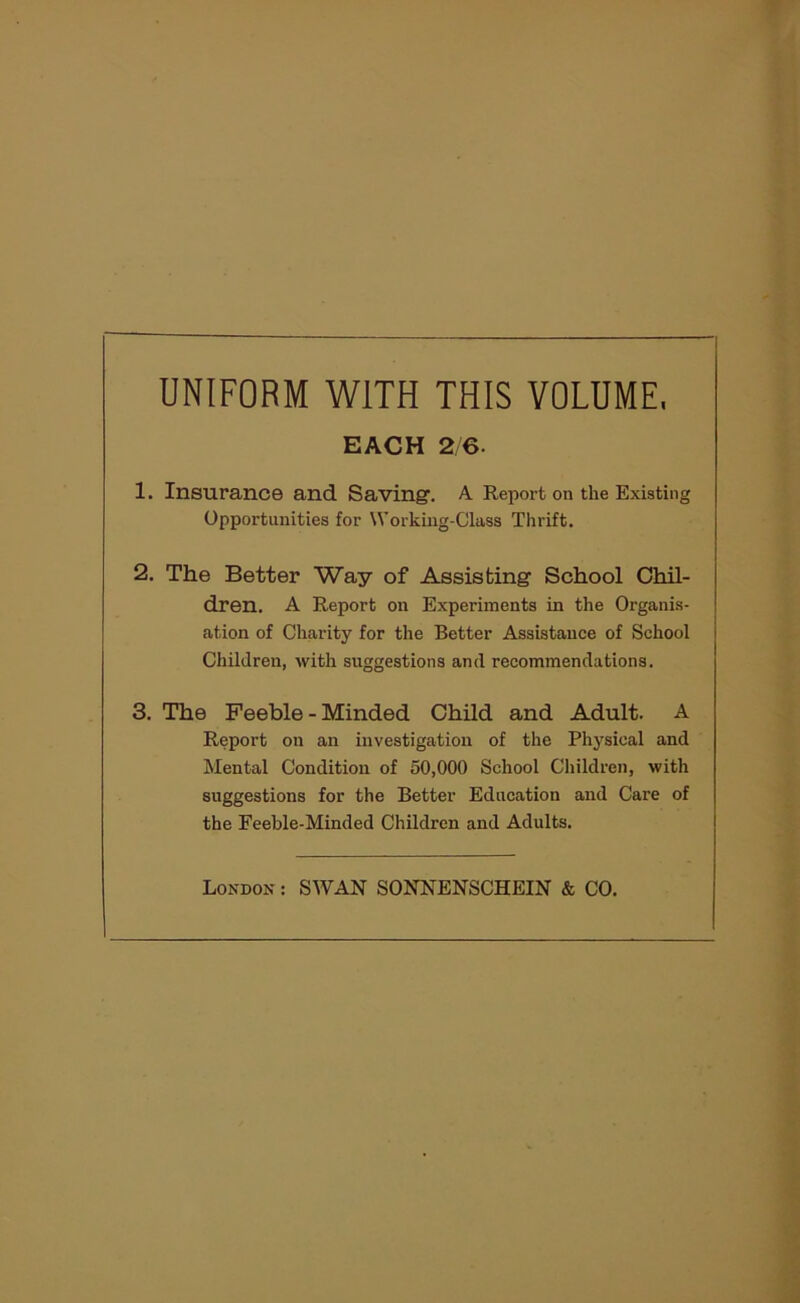 UNIFORM WITH THIS VOLUME, EACH 2 6. 1. Insurance and Saving'. A Report on the Existing Opportunities for Working-Class Thrift. 2. The Better Way of Assisbing School Chil- dren. A Report on Experiments in the Organis- ation of Charity for the Better Assistance of School Children, with suggestions and recommendations. 3. The Feeble-Minded Child and Adult. A Report on an investigation of the Physical and Mental Condition of 50,000 School Children, with suggestions for the Better Education and Care of the Feeble-Minded Children and Adults. London : SWAN SONNENSCHEIN & CO.