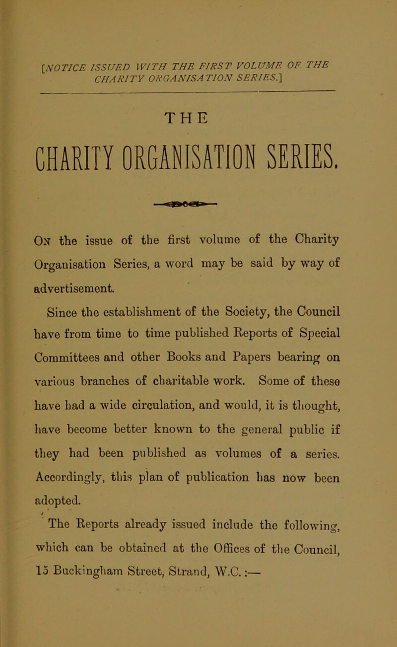 [NOTICE ISSUED WITH THE FIRST VOLUME OF THE CHARITY ORGANISATION SERIES^ THE CHiEin ORGAWSJTIOB SERIES. On the issue of the first volume of the Charity Organisation Series, a word may be said by way of advertisement. Since the establishment of the Society, the Council have from time to time published Reports of Special Committees and other Books and Papers bearing on various branches of charitable work. Some of these have had a wide circulation, and would, it is thought, have become better known to the general public if they had been published as volumes of a series. Accordingly, this plan of publication has now been adopted. 4 The Reports already issued include the following, which can be obtained at the Offices of the Council, 15 Buckingliam Street, Strand, W.C.;—