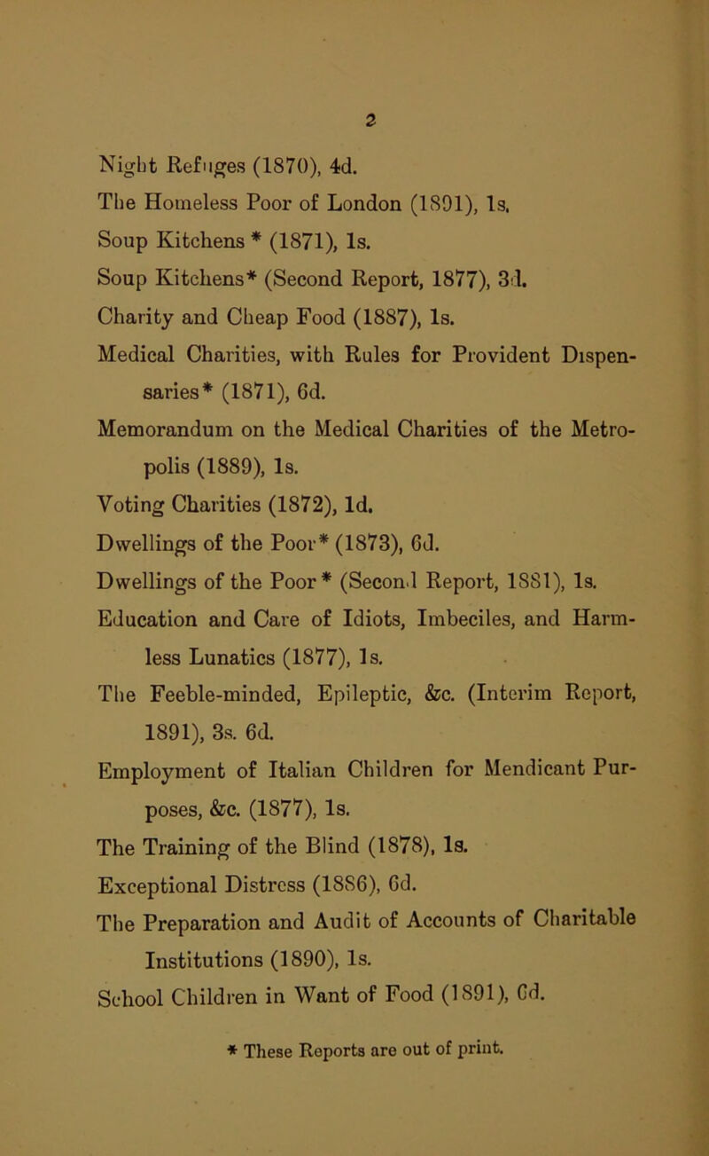 Night Refuges (1870), 4d. The Homeless Poor of London (1891), Is. Soup Kitchens * (1871), Is. Soup Kitchens* (Second Report, 1877), 3d. Charity and Cheap Food (1887), Is. Medical Charities, with Rules for Provident Dispen- saries* (1871), 6d. Memorandum on the Medical Charities of the Metro- polis (1889), Is. Voting Charities (1872), Id. Dwellings of the Poor* (1873), 6d. Dwellings of the Poor* (Second Report, 1881), Is. Education and Cai’e of Idiots, Imbeciles, and Harm- less Lunatics (1877), Is. Tlie Feeble-minded, Epileptic, &c. (Interim Report, 1891), 3s. 6d. Employment of Italian Children for Mendicant Pur- poses, &c. (1877), Is. The Training of the Blind (1878), Is. Exceptional Distress (1886), Gd. The Preparation and Audit of Accounts of Charitable Institutions (1890), Is. School Children in Want of Food (1891), Gd. ♦ These Reports are out of print.