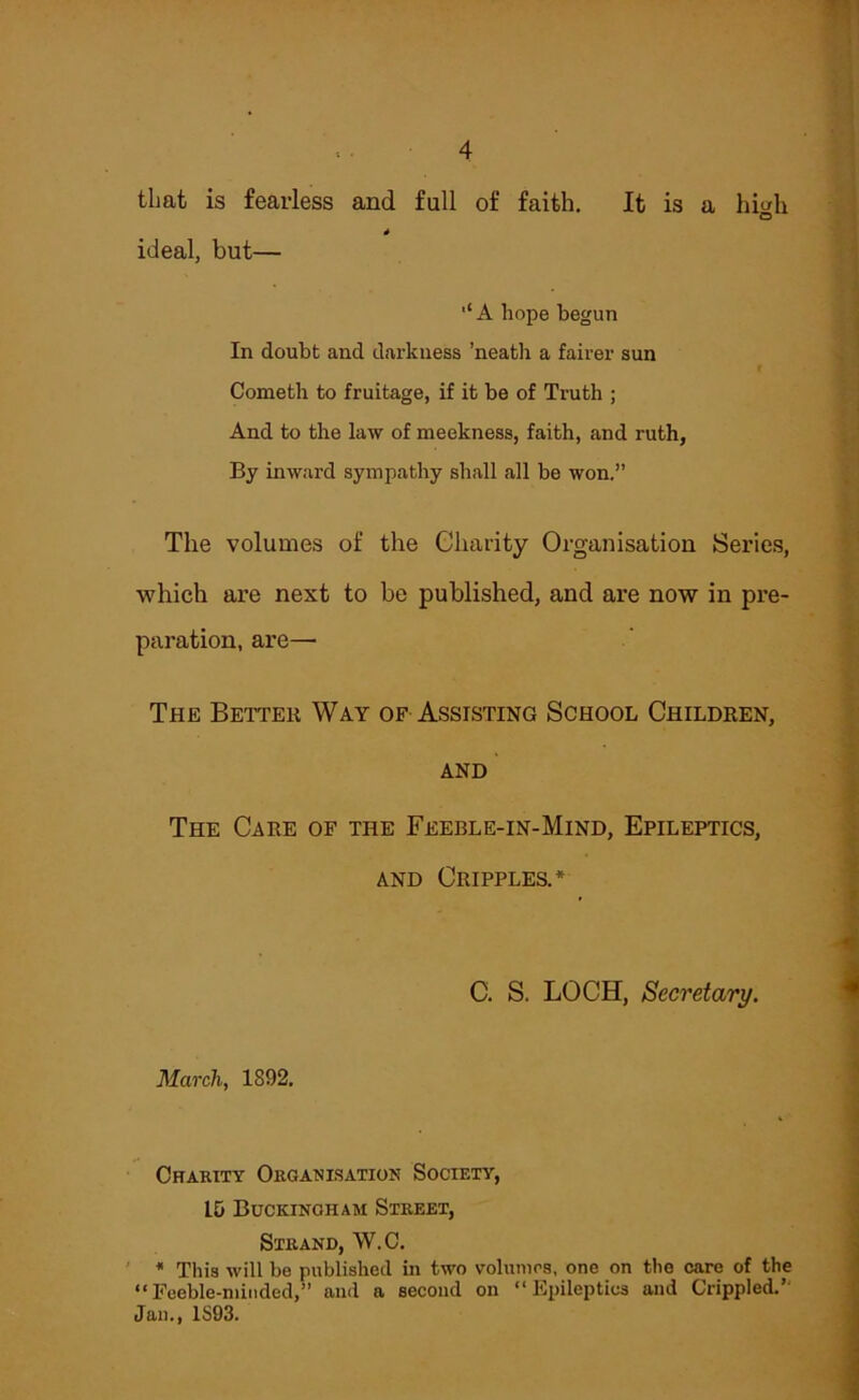 that is fearless and full of faith. It is a hi^h O * ideal, but— ■‘A hope begun In doubt and darkness ’neabh a fairer sun Cometh to fruitage, if it be of Truth ; And to the law of meekness, faith, and ruth, By inward sympathy shall all be won.” The volumes of the Charity Organisation Series, which are next to be published, and are now in pre- paration, are— The Better Way of Assisting School Children, AND The Care of the Feeble-in-Mind, Epileptics, AND Cripples.* C. S. LOCH, Secretary. March, 1892. Charity Organisation Society, 15 Buckingham Street, Strand, W.C, ' * This will be published in two voluinos, one on the care of the “Feeble-minded,” and a second on “Epileptics and Crippled.” Jan., 1S93.