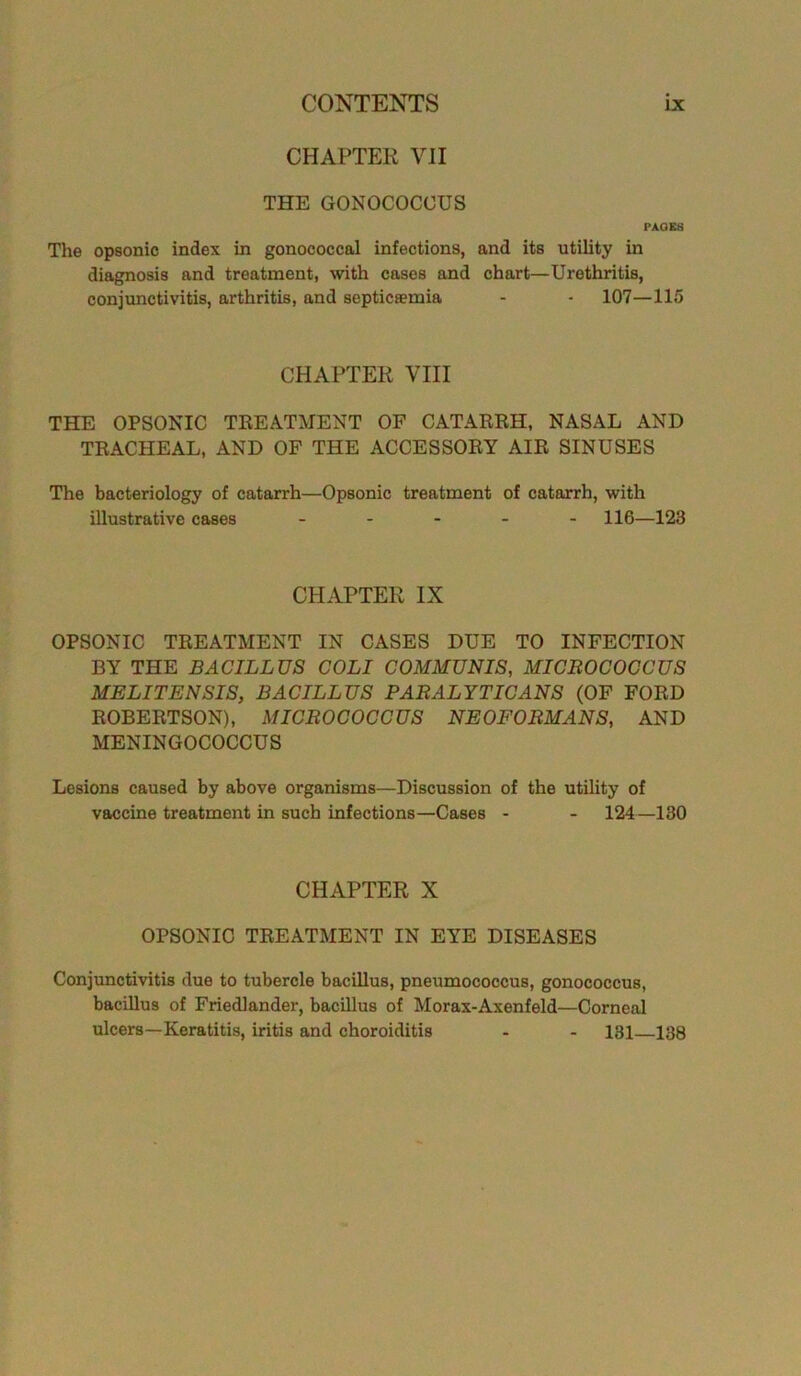 CHAPTER VII THE GONOCOCCUS PAOES The opsonic index in gonococcal infections, and its utility in diagnosis and treatment, with cases and chart—Urethritis, conjunctivitis, arthritis, and septicaemia - - 107—115 CHAPTER VIII THE OPSONIC TREATMENT OF CATARRH, NASAL AND TRACHEAL, AND OF THE ACCESSORY AIR SINUSES The bacteriology of catarrh—Opsonic treatment of catarrh, with illustrative cases ..... H6—123 CHAPTER IX OPSONIC TREATMENT IN CASES DUE TO INFECTION BY THE BACILLUS COLI COMMUNIS, MICROCOCCUS MELITENSIS, BACILLUS PARALYTICANS (OF FORD ROBERTSON), MICROCOCCUS NEOFORM ANS, AND MENINGOCOCCUS Lesions caused by above organisms—Discussion of the utility of vaccine treatment in such infections—Cases - - 124—130 CHAPTER X OPSONIC TREATMENT IN EYE DISEASES Conjunctivitis due to tubercle bacillus, pneumococcus, gonococcus, bacillus of Friedlander, bacillus of Morax-Axenfeld—Corneal ulcers—Keratitis, iritis and choroiditis - - 131 138