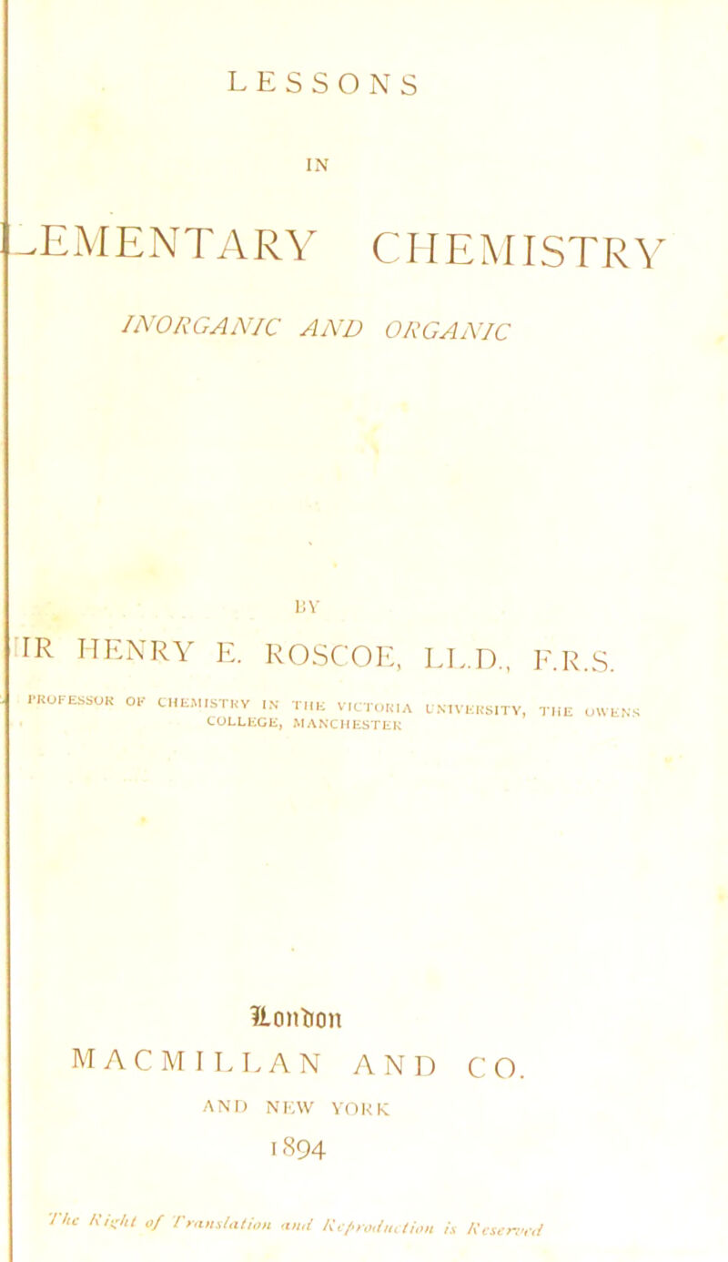 IN ^EMENTARY CHEMISTRY INORGAN/C AND ORGANIC I!V HR HENRY E. ROSCOE, LL.D., E.R.S. I-ROFESSOK OK tllEMISTKY IN ihk VICTOKIA fNIVKKSITY, COLLEGE, MAXCHESTEK THE UWENS ?iontion MACMILLAN AND CO. AND NKW VOKK 1894 7/u- Kii;/U of Trans/alion and Ki/aodm lion h Kcsenvd