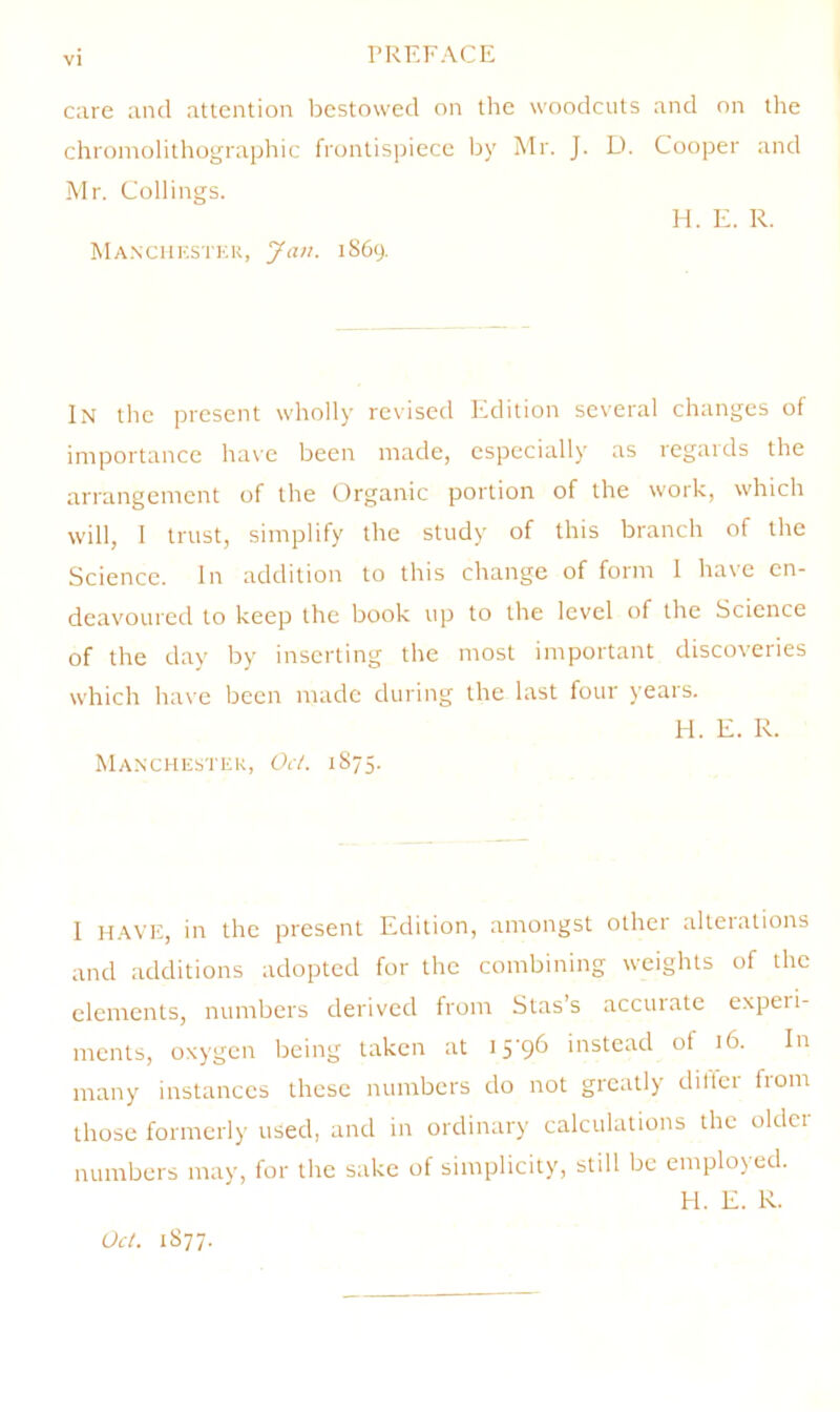 c;ire and attention bestowed on the woodcuts and on the chi'oinolithographic frontispiece by Mr. J. D. Cooper and Mr. Collings. H. E. R. Ma.nchestek, Jan. 1S69. In the present wholly revised Edition several changes of importance have been made, especially as regards the arrangement of the Organic portion of the work, which will, I trust, simplify the study of this branch of the Science. In addition to this change of form 1 have en- deavoured to keep the book up to the level of the Science of the day by inserting the most important discoveries which have been made during the last four years. H. E. R. Manxhestek, Od. 1875. I H.AVE, in the present Edition, amongst othei alteiations and additions adopted for the combining weights of the elements, numbers derived from Stas’s accurate experi- ments, oxygen being taken at I5'9^ instead ot 16. In many instances these numbers do not greatly diller from those formerly used, and in ordinary calculations the older numbers may, for the sake of simplicity, still be employed. H. E. R. Oct. 1S77.