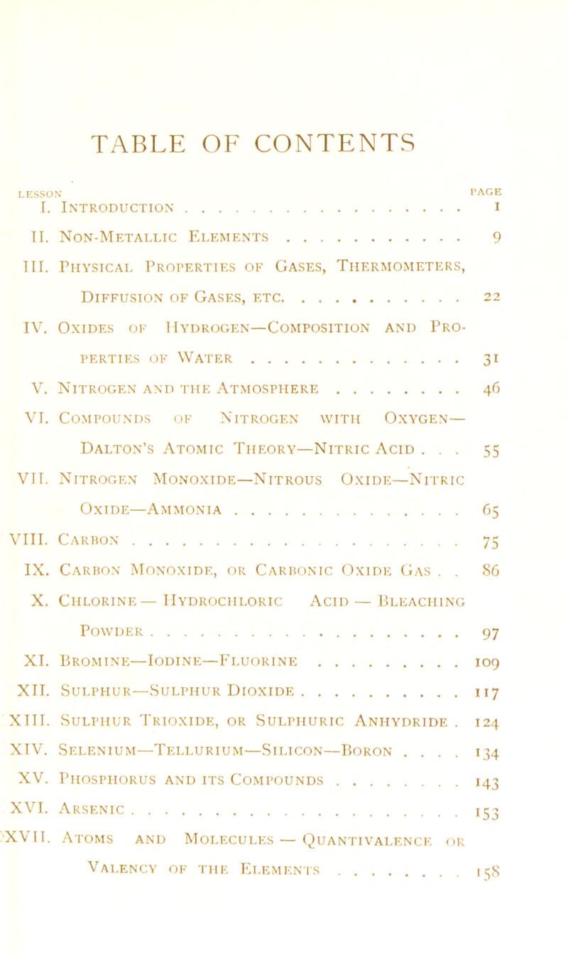 TABLE OF CONTENTS LESSON PAGE I. Introduction i II. Non-Metallic Elements 9 in. Physical Properties ok Gases, Thermometers, Diffusion of Gases, etc 22 IV. Oxides of Hydrogen—Composition and Pro- perties OF Water 31 V. Nitrogen and the Atmosphere 46 VI. Compounds of Nitrogen with Oxygen— Dalton’s .Vtomic Theory—Nitric Acid ... 55 VII. Nitrogen Monoxide—Nitrous Oxide—Nitric Oxide—Ammonia 65 VIII. Cariion 75 IX. Carbon Monoxide, or Carbonic Oxide Gas . . 86 X. Chlorine—Hydrochloric Acid — Pleaching Powder 97 XI. Bromine—Iodine—P'luorine 109 XII. Sulphur—Sulphur Dioxide 117 XIII. Sulphur Trioxide, or Sulphuric Anhydride . 124 XIV. Selenium—Tellurium—Silicon—Boron .... 134 XV. Phosphorus and its Compounds 143 XVI. Arsenic 153 ''XVH. Atoms and Molecules — Quantivai.f.ncf. or Valency of the Elements