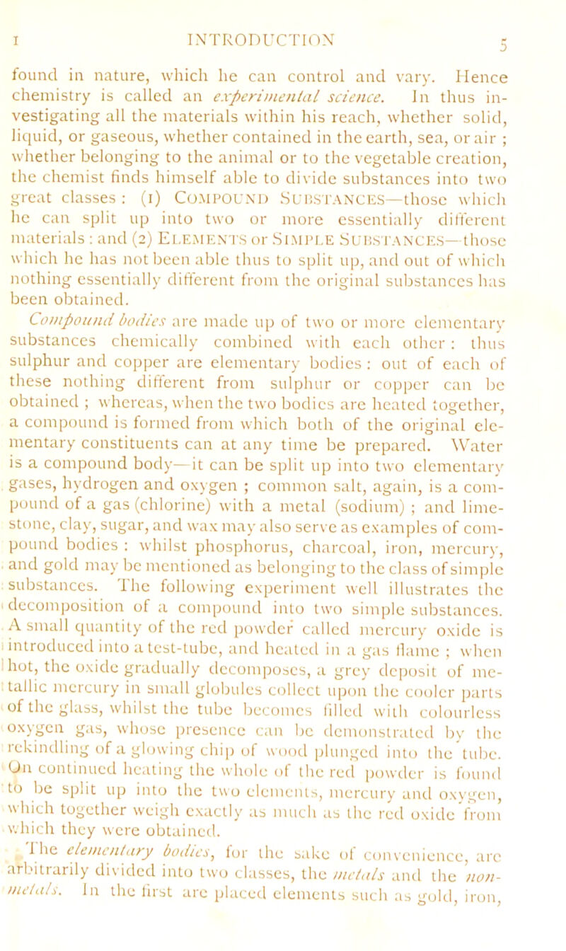 found in nature, which he can control and vary. Hence chemistry is called an experimental science. In thus in- vestigating all the materials within his reach, whether solid, liciuid, or gaseous, whether contained in the earth, sea, or air ; whether belonging to the animal or to the vegetable creation, the chemist finds himself able to divide substances into two great classes : (i) Co.MPOUXi) Sui!ST.\NCES—those which he can split up into two or more essentially different materials : and (2) Element.s or .Si.MPLE Sup.st.vnces— those which he has not been able thus to split up, and out of which nothing essentially difterent from the original substances has been obtained. Compound bodies are made up of two or more elementary substances chemically combined with each other ; thus sulphur and copper are elementary bodies ; out of each of these nothing different from sulphur or copper can be obtained ; whereas, when the two bodies arc heated together, a compound is formed from which both of the original ele- mentary constituents can at any time be prepared. Water is a compound body—it can be split up into two elementarv gases, hydrogen and oxygen ; common salt, again, is a com- pound of a gas (chlorine) with a metal (sodium) ; and lime- stone, clay, sugar, and wax may also serve as examples of com- pound bodies : whilst phosphorus, charcoal, iron, mcrcur)-, and gold may be mentioned as belonging to the class of simple substances. The following experiment well illustrates the I decomposition of a compound into two simple substances. A small quantity of the red powder called mercury oxide is 1 introduced into a test-tube, and heated in a gas llaine ; when 1 hot, the oxide gradually decomposes, a grey dc])osit of me- itallic mercury in small globules collect upon the cooler parts of the glass, whilst the tube becomes filled with colourless oxygen gas, whose presence can be demonstrated by the rekindling of a glowing chi|) of wood plungetl into the tube. On continued heating the whole of the red powder is found to be split up into the two elements, mercury and oxygen, which together weigh e.xactly as much as the red oxide from which they were obtaineil. I he elementary boilies, lor the sake ol convenience, arc arbitrarily divided into two classes, the metals and the non- metals. In the lirst are placed elements such as gold, iron.