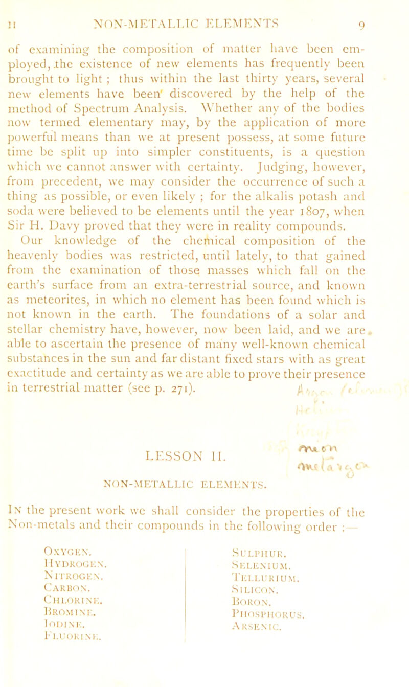 of examining the composition of matter have been em- ployed,.the existence of new elements has frequently been brought to light ; thus within the last thirty years, several new elements have been' discovered by the help of the method of Spectrum Analysis. M’hether any of the bodies now termed elementary may, by the application of more jjowerful means than we at present possess, at some future time be split iq) into simpler constituents, is a question which we cannot answer with certainty. Judging, however, from precedent, we may consider the occurrence of such a thing as possible, or even likely ; for the alkalis potash and soda were believed to be elements until the year 1S07, when Sir H. Davy proved that they were in reality compounds. Our knowledge of the chemical composition of the heavenly bodies was restricted, until lately, to that gained from the examination of those masses -which fall on the earth’s surface from an extra-terrestrial source, and known as meteorites, in which no element has been found which is not known in the earth. The foundations of a solar and stellar chemistry have, however, now been laid, and we are, able to ascertain the presence of many well-known chemical substances in the sun and far distant fixed stars with as great exactitude and certainty as we are able to prove their presence in terrestrial matter (see p. 271). /I •. , I- LE.SSON 11. NON-.MET.A.LUC ELE.MKXTS. rvvi 6 n I .1 I t * o l.\ the present work we shall consider the properties of the Non-metals and their compounds in the following order : — OxYOKN. 1 1YDKOOKN. Nn'ROGKN. Cakbo.n. Cin.oRi.xi;. Eromim;. lODINK. Ei.UURIM;. Su I.I’ll UR. .Sei.e.mum. TI'U.I.URIUM. •Silicon. llORON. PlIOSI'IlORUS. Akskmc.