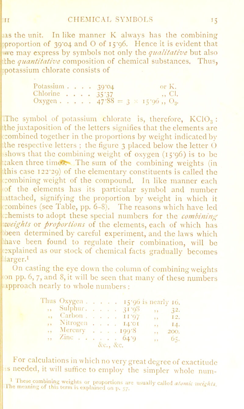 aas the unit. In like manner K always has the combining [proportion of 39’o4 and O of iS'gb. Hence it is evident that ■■we may express by symbols not only the qualitative but also tlhe quantitative composition of chemical substances. Thus, ppotassium chlorate consists of Potas-siuni .... 39'04 or K. Chlorine .... 35 37 •< Cl, Oxygen 47-88 = 3 : i5-9d,, O^. The symbol of potassium chlorate is, therefore, KCIO3 : dhe juxtaposition of the letters signifies that the elements arc ccombined together in the proportions by weight indicated by ;lhe respective letters ; the figure 3 placed below the letter () 'Shows that the combining weight of oxygen (iS'pb) is to be ‘taken three time^-'' The sum of the combining weights (in ;lhis case 122-29) of the elementary constituents is called the ■ rombining weight of the compound. In like manner each ■of the elements has its particular symbol and number .attached, signifying the proportion by weight in which it ■ combines (see Table, pp. 6-8). The reasons which have led chemists to adopt these special numbers for the combinin;^ ■.weights or p7-oportions of the elements, each of which has oeen determined by careful experiment, and the laws which iihave been found to regulate their combination, will be (explained as our stock of chemical flacts gradually becomes larger.' On casting the eye down the column of combining weights ■jn pp. 6, 7, and 8, it will be seen that many of these numbers .approach nearly to whole numbers : 'has Oxygen 15-90 i s nearly 10. ,, Sul[ihur 51 '98 M  32. ,, Carbon 11 -9 / 1, 12. ,, Xitrogen .... 14-01 14- ., .Mercury .... 199-8 ., 200. ,, Zinc 64-9 65. Ac., Ac. I’ 01 calculations in which no \-ery great degree of exactitude s needed, it w-ill suffice to employ the simpler whole num- 1 these combining weiKhls or proporlions ;iro u>u.illy Callc4 rw/c/f/i the me;inm of this term is c.vi)laui«;d on p. 57.