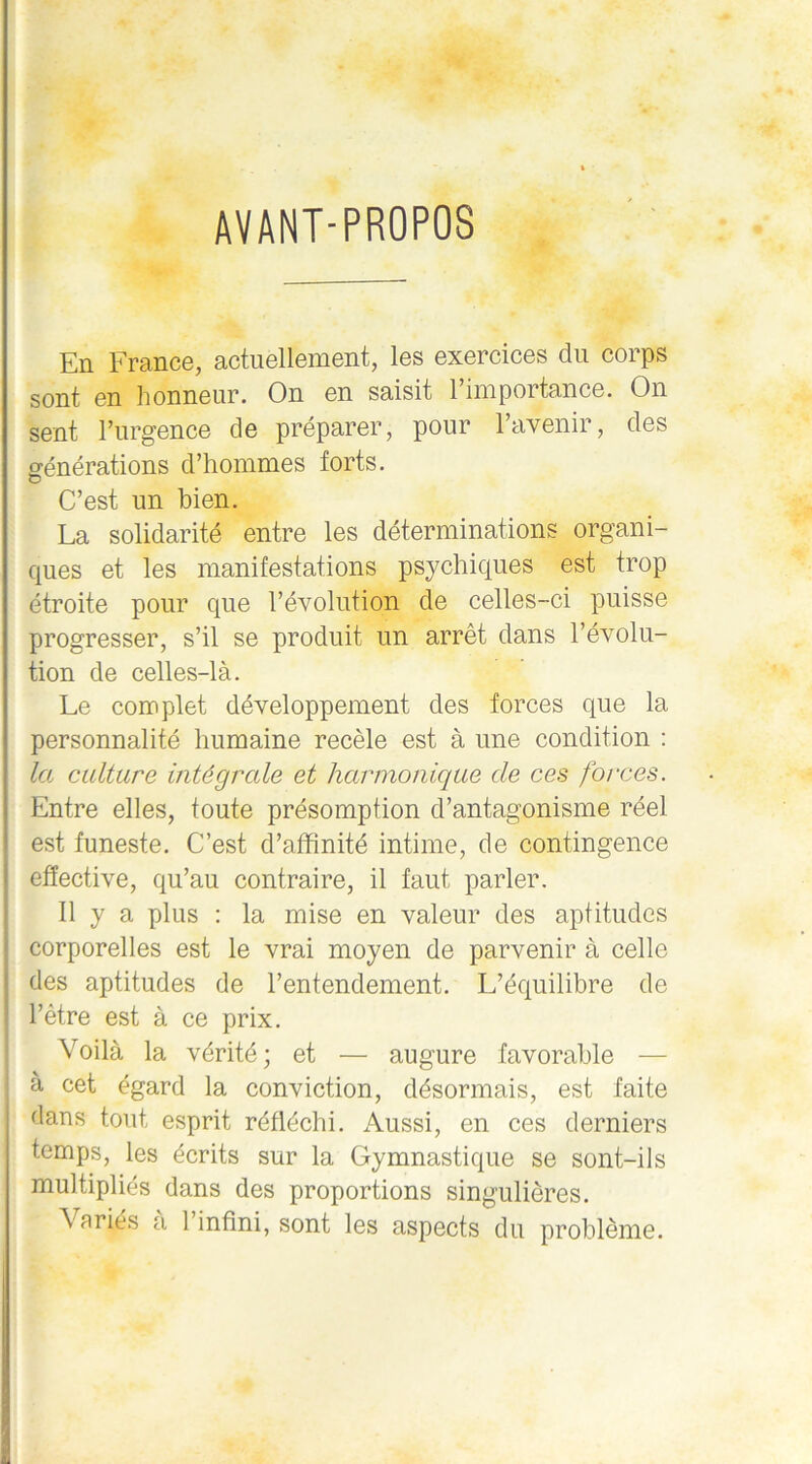 AVANT-PROPOS En France, actuellement, les exercices du corps sont en honneur. On en saisit l’importance. On sent l’urgence de préparer, pour l’avenir, des générations d’hommes forts. C’est un bien. La solidarité entre les déterminations organi- ques et les manifestations psychiques est trop étroite pour que l’évolution de celles-ci puisse progresser, s’il se produit un arrêt dans l’évolu- tion de celles-là. Le complet développement des forces que la personnalité humaine recèle est à une condition : la culture intégrale et harmonique de ces forces. Entre elles, toute présomption d’antagonisme réel est funeste. C’est d’affinité intime, de contingence effective, qu’au contraire, il faut parler. Il y a plus : la mise en valeur des aptitudes corporelles est le vrai moyen de parvenir à celle des aptitudes de l’entendement. L’équilibre de l’être est à ce prix. Voilà la vérité; et — augure favorable — à cet égard la conviction, désormais, est faite dans tout esprit réfléchi. Aussi, en ces derniers temps, les écrits sur la Gymnastique se sont-ils multipliés dans des proportions singulières.