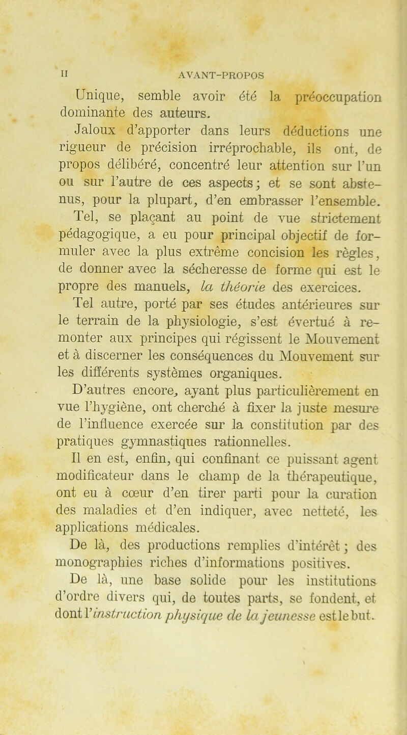 Unique, semble avoir été la préoccupation dominante des auteurs. Jaloux d’apporter dans leurs déductions une rigueur de précision irréprochable, ils ont, de propos délibéré, concentré leur attention sur l’un ou sur l’autre de ces aspects ; et se sont abste- nus, pour la plupart, d’en embrasser l’ensemble. Tel, se plaçant au point de vue strictement pédagogique, a eu pour principal objectif de for- muler avec la plus extrême concision les règles, de donner avec la sécheresse de forme qui est le propre des manuels, la théorie des exercices. Tel autre, porté par ses études antérieures sur le terrain de la physiologie, s’est évertué à re- monter aux principes qui régissent le Mouvement et à discerner les conséquences du Mouvement sur les différents systèmes organiques. D’autres encore, ayant plus particulièrement en vue l’hygiène, ont cherché à fixer la juste mesure de l’influence exercée sur la constitution par des pratiques gymnastiques rationnelles. Il en est, enfin, qui confinant ce puissant agent modificateur dans le champ de la thérapeutique, ont eu à cœur d’en tirer parti pour la curation des maladies et d’en indiquer, avec netteté, les applications médicales. De là, des productions remplies d’intérêt ; des monographies riches d’informations positives. De là, une base solide pour les institutions d’ordre divers qui, de toutes parts, se fondent, et dont Y instruction physique cle la jeunesse est le but.