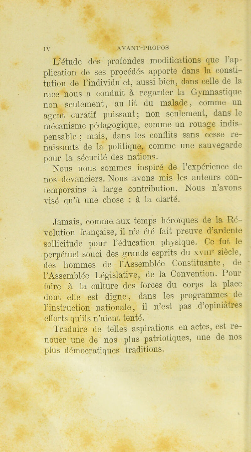 L’étude des profondes modifications que l’ap- plication de ses procédés apporte dans la consti- tution de l’individu et, aussi bien, dans celle de la race nous a conduit à regarder la Gymnastique non seulement, au lit du malade, comme un agent curatif puissant; non seulement, dans le mécanisme pédagogique, comme un rouage indis- pensable ; mais, dans les conflits sans cesse re- naissants de la politique, comme une sauvegarde pour la sécurité des nations. Nous nous sommes inspiré de l’expérience de nos devanciers. Nous avons mis les auteurs con- temporains à large contribution. Nous n’avons visé qu’à une chose : à la clarté. Jamais, comme, aux temps héroïques de la Ré- volution française, il n’a été fait preuve d’ardente sollicitude pour l’éducation phj7sique. Ce fut le perpétuel souci des grands esprits du xvme siècle, des hommes de l’Assemblée Constituante, de l’Assemblée Législative, de la Convention. Pour faire à la culture des forces du corps la place dont elle est digne, dans les programmes de l’instruction nationale, il n’est pas d’opiniâtres efforts qu’ils n’aient tenté. Traduire de telles aspirations en actes, est re- nouer une de nos plus patriotiques, une de nos plus démocratiques traditions.