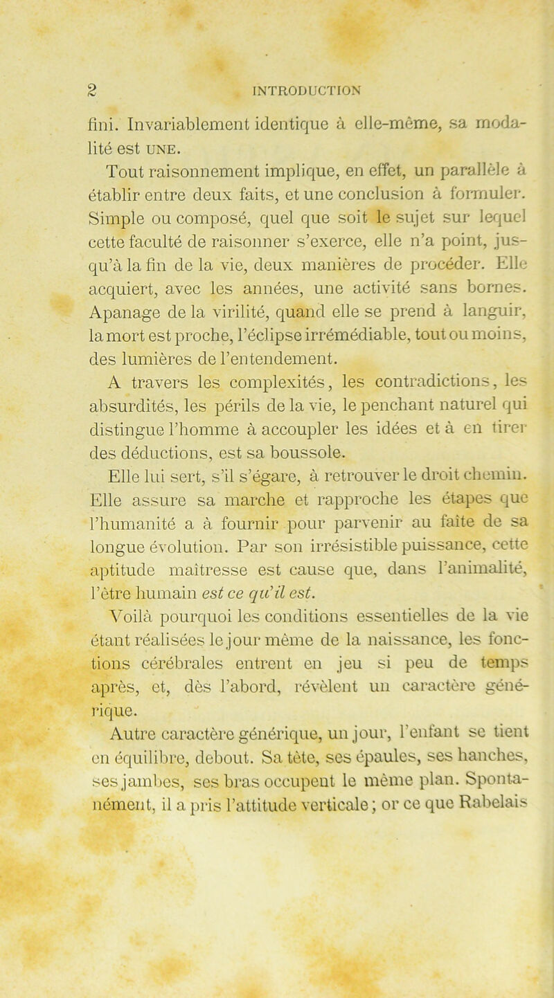 fini. Invariablement identique à elle-même, sa moda- lité est UNE. Tout raisonnement implique, en effet, un parallèle à établir entre deux faits, et une conclusion à formuler. Simple ou composé, quel que soit le sujet sur lequel cette faculté de raisonner s’exerce, elle n’a point, jus- qu’à la fin de la vie, deux manières de procéder. Elle acquiert, avec les années, une activité sans bornes. Apanage de la virilité, quand elle se prend à languir, la mort est proche, l’éclipse irrémédiable, tout ou moins, des lumières de l’entendement. A travers les complexités, les contradictions, les absurdités, les périls de la vie, le penchant naturel qui distingue l’homme à accoupler les idées et à en tirer des déductions, est sa boussole. Elle lui sert, s’il s’égare, à retrouver le droit chemin. Elle assure sa marche et rapproche les étapes que l’humanité a à fournir pour parvenir au faîte de sa longue évolution. Par son irrésistible puissance, cette aptitude maîtresse est cause que, dans l’animalité, l’être humain est ce qu'il est. Voilà pourquoi les conditions essentielles de la vie étant réalisées le jour même de la naissance, les fonc- tions cérébrales entrent en jeu si peu de temps après, et, dès l’abord, révèlent un caractère géné- rique. Autre caractère générique, un jour, l’enfant se tient en équilibre, debout. Sa tète, ses épaules, ses hanches, ses jambes, ses bras occupent le même plan. Sponta- nément, il a pris l’attitude verticale ; or ce que Rabelais