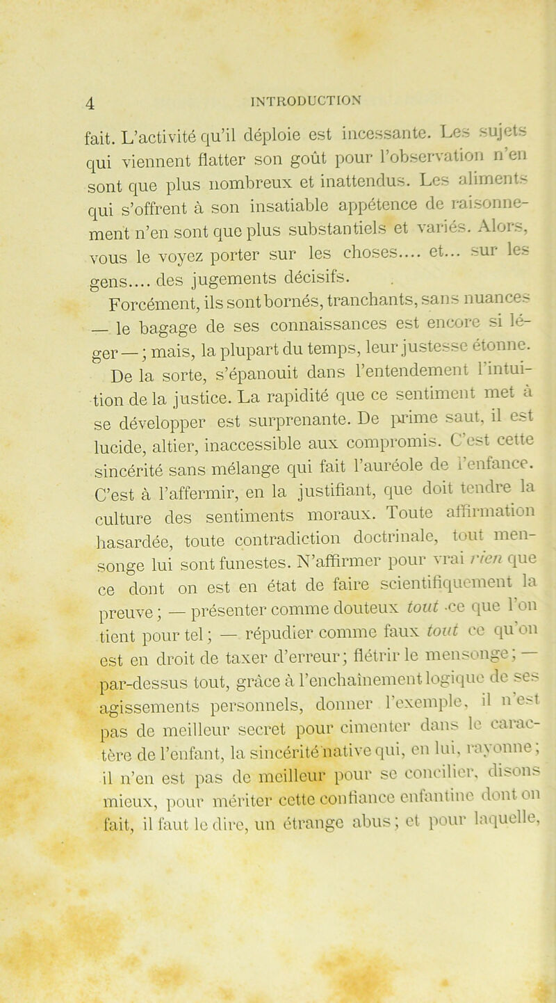 fait. L’activité qu’il déploie est incessante. Les sujets qui viennent flatter son goût pour l’observation n’en sont que plus nombreux et inattendus. Les aliments qui s’offrent à son insatiable appétence de raisonne- ment n’en sont que plus substantiels et variés. Alors, vous le voyez porter sur les choses— et... sur le.-? gens.... des jugements décisifs. Forcément, ils sont bornés, tranchants, sans nuances — le bagage de ses connaissances est encore si lé- ger— ; mais, la plupart du temps, leur justesse étonne. De la sorte, s’épanouit dans 1 entendement 1 intui tion de la justice. La rapidité que ce sentiment met à se développer est surprenante. De prime saut, il est lucide, altier, inaccessible aux compromis. C’est cette sincérité sans mélange qui fait l’auréole de l’enfance. C’est à l’affermir, en la justifiant, que doit tendre la culture des sentiments moraux. Toute affirmation hasardée, toute contradiction doctrinale, tout men- songe lui sont funestes. N’affirmer pour vrai rien que ce dont on est en état de faire scientifiquement la preuve; —présenter comme douteux tout -ce que l’on tient pour tel ; — répudier comme faux tout ce qu on est en droit de taxer d’erreur; flétrir le mensonge; - par-dessus tout, grâce à l’enchaînement logique de ses agissements personnels, donner 1 exemple, il n e>t pas de meilleur secret pour cimenter dans le carac- tère de l’enfant, la sincérité native qui, en lui, rayonne, il n’en est pas de meilleur pour se concilier, disons mieux, pour mériter cette confiance enfantine dont on fait, il faut le dire, un étrange abus ; et pour laquelle,