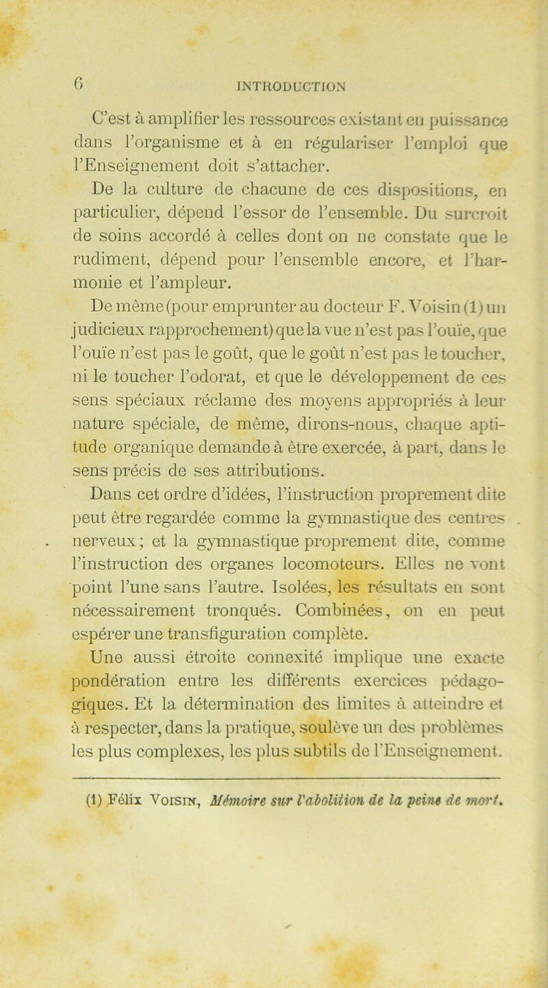 C’est à amplifier les ressources existant en puissance dans l’organisme et à en régulariser l’emploi que l’Enseignement doit s’attacher. De la culture de chacune de ces dispositions, en particulier, dépend l’essor de l’ensemble. Du surcroit de soins accordé à celles dont on ne constate que le rudiment, dépend pour l’ensemble encore, et l’har- monie et l’ampleur. De même (pour emprunter au docteur F. Voisin (1 ) un judicieux rapprochement) que la vue n’est pas l’ouïe, que l’ouïe n’est pas le goût, que le goût n’est pas le toucher, ni le toucher l’odorat, et que le développement de ces sens spéciaux réclame des moyens appropriés à leur nature spéciale, de même, dirons-nous, chaque apti- tude organique demande à être exercée, à part, dans le sens précis de ses attributions. Dans cet ordre d’idées, l’instruction proprement dite peut être regardée comme la gymnastique des centres nerveux; et la gymnastique proprement dite, comme l’instruction des organes locomoteurs. Elles ne vont point l’une sans l’autre. Isolées, les résultats en sont nécessairement tronqués. Combinées, on en peut espérer une transfiguration complète. Une aussi étroite connexité implique une exacte pondération entre les différents exercices pédago- giques. Et la détermination des limites à atteindre et à respecter, dans la pratique, soulève un des problèmes les plus complexes, les plus subtils de l’Enseignement. (1) Félix Voisin, Mémoire sur l'abolition de lu peine de mort.