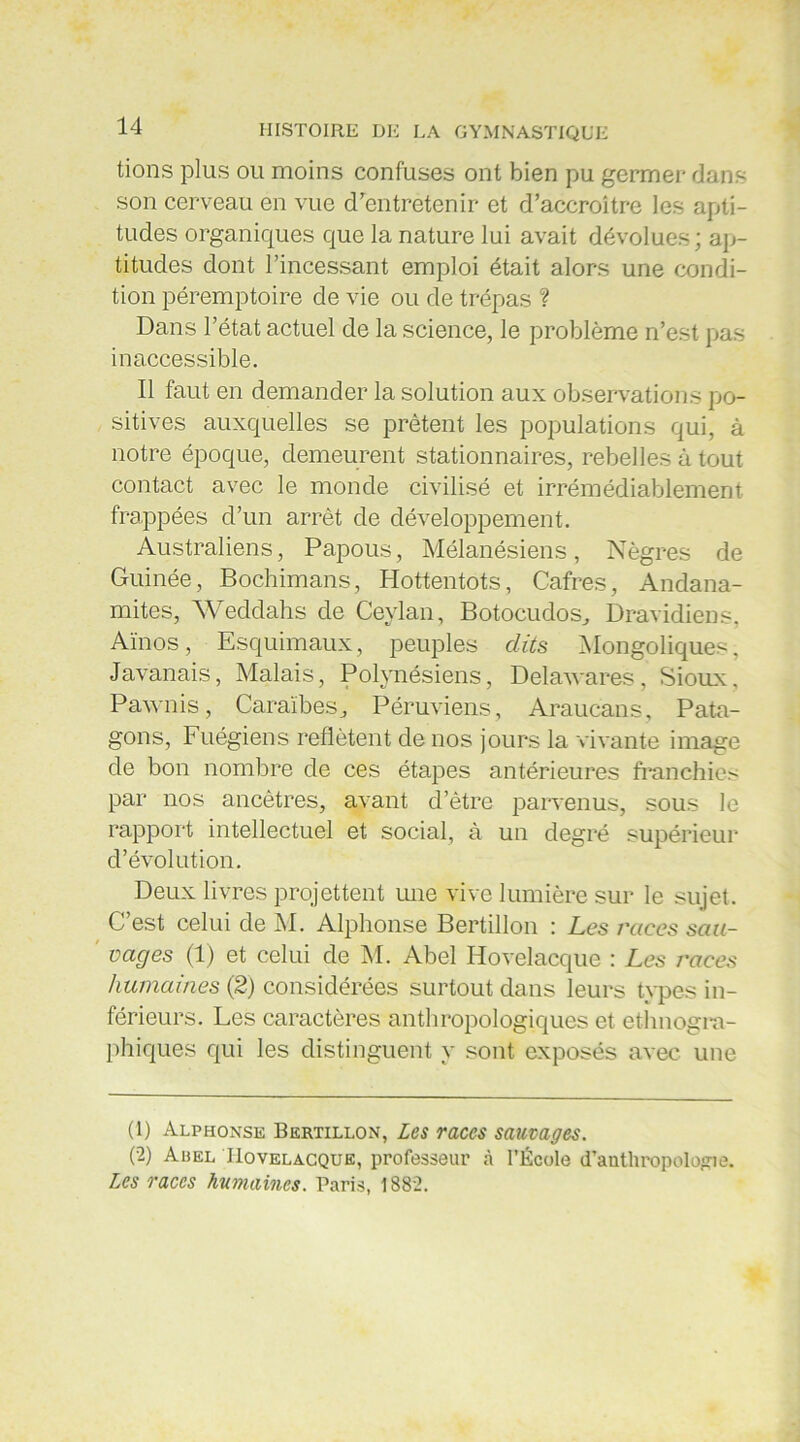 tions plus ou moins confuses ont bien pu germer dans son cerveau en vue d’entretenir et d’accroître les apti- tudes organiques que la nature lui avait dévolues; ap- titudes dont l’incessant emploi était alors une condi- tion péremptoire de vie ou de trépas ? Dans l’état actuel de la science, le problème n’est pas inaccessible. Il faut en demander la solution aux observations po- sitives auxquelles se prêtent les populations qui, à notre époque, demeurent stationnaires, rebelles à tout contact avec le monde civilisé et irrémédiablement frappées d’un arrêt de développement. Australiens, Papous, Mélanésiens, Nègres de Guinée, Bochimans, Hottentots, Cafres, Andana- mites, Weddahs de Ceylan, Botocudos, Dravidiens, Aïnos, Esquimaux, peuples dits Mongoliques, Javanais, Malais, Polynésiens, Delawares, Sioux, Pawnis, Caraïbes, Péruviens, Araucans, Pata- gons, Fuégiens reflètent de nos jours la vivante image de bon nombre de ces étapes antérieures franchies par nos ancêtres, avant d’être parvenus, sous le rapport intellectuel et social, à un degré supérieur d’évolution. Deux livres projettent une vive lumière sur le sujet. C’est celui de M. Alphonse Bertillon : Les races sau- vages (1) et celui de M. Abel Hovelacque : Les races humaines (2) considérées surtout dans leurs types in- férieurs. Les caractères anthropologiques et ethnogra- phiques qui les distinguent y sont exposés avec une (1) Alphonse Bertillon, Les races sauvages. (2) A Del Hovelacque, professeur à l’École d’authropolo^ie. Les races humaines. Paris, 1882.