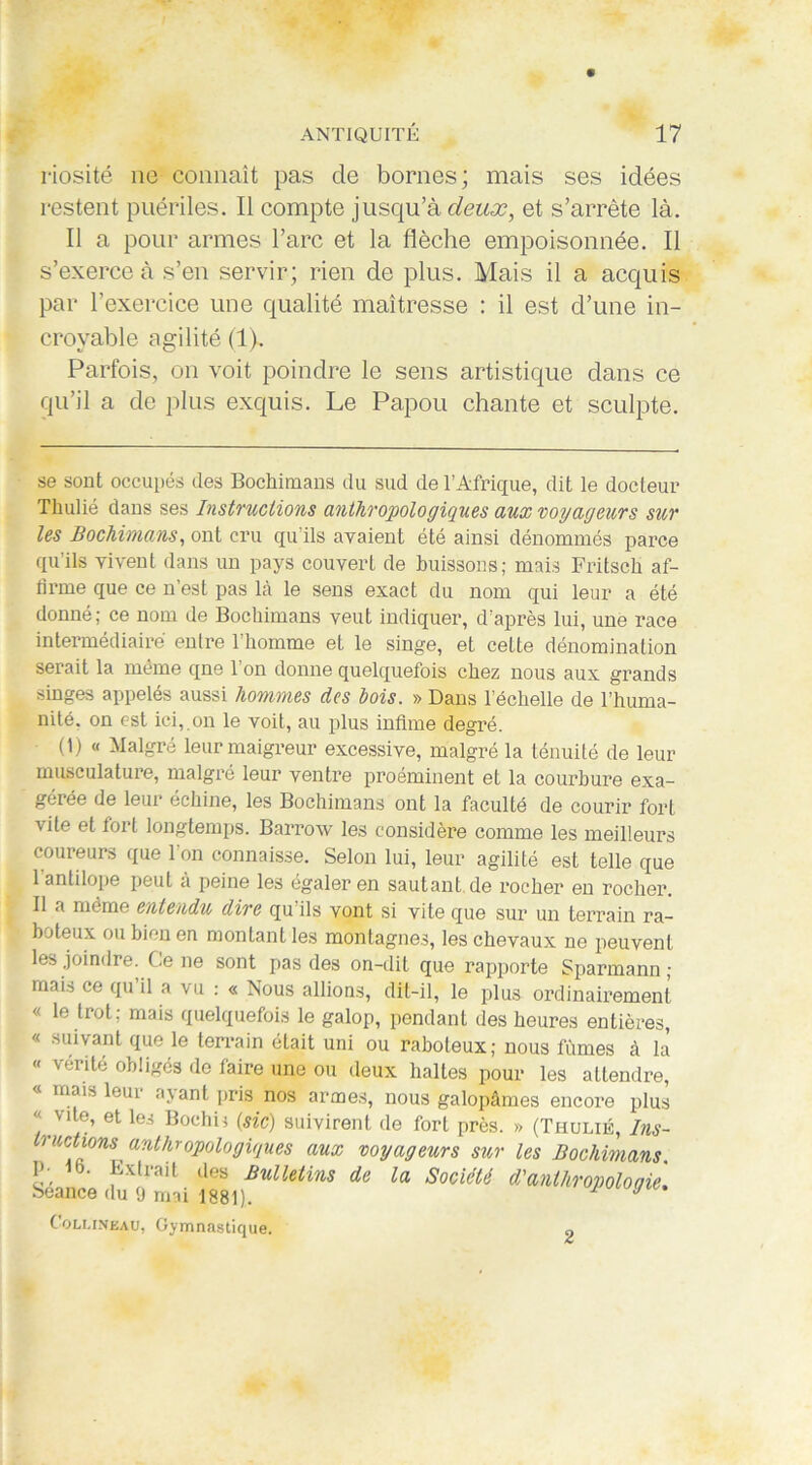 riosité ne connaît pas de bornes; mais ses idées restent puériles. Il compte jusqu’à deux, et s’arrête là. Il a pour armes l’arc et la flèche empoisonnée. Il s’exerce à s’en servir; rien de plus. Mais il a acquis par l’exercice une qualité maîtresse : il est d’une in- croyable agilité (1). Parfois, on voit poindre le sens artistique dans ce qu’il a de plus exquis. Le Papou chante et sculpte. se sont occupés des Bochimans du sud de l’Afrique, dit le docteur Tliulié dans ses Instructions anthropologiques aux voyageurs sur les Bochimans, ont cru qu'ils avaient été ainsi dénommés parce qu’ils vivent dans un pays couvert de buissons; mais Fritsch af- firme que ce n est pas là le sens exact du nom qui leur a été donné; ce nom de Bochimans veut indiquer, d’après lui, une race intermédiaire entre l’homme et le singe, et cette dénomination serait la même qne l’on donne quelquefois chez nous aux grands singes appelés aussi hommes des bois. » Dans l’échelle de l’huma- nité, on est ici, on le voit, au plus infime degré. (1) « Malgré leur maigreur excessive, malgré la ténuité de leur musculature, malgré leur ventre proéminent et la courbure exa- gérée de leur échine, les Bochimans ont la faculté de courir fort vite et tort longtemps. Barrow les considère comme les meilleurs coureurs que l’on connaisse. Selon lui, leur agilité est telle que I antilope peut à peine les égaler en sautant de rocher en rocher. II a même entendu dire qu’ils vont si vite que sur un terrain ra- boteux ou bien en montant les montagnes, les chevaux ne peuvent les joindre, (.eue sont pas des on-dit que rapporte Sparmann ; mais ce qu il a vu : « Nous allions, dit-il, le plus ordinairement « le trot; mais quelquefois le galop, pendant des heures entières, « suivant que le terrain était uni ou raboteux; nous fûmes à la « vérité obligés de faire une ou deux haltes pour les attendre, « mais leur ayant pris nos armes, nous galopâmes encore plus «vite, et les Bochis (sic) suivirent de fort près. » (Thulié, Ins- tructions anthropologiques aux voyageurs sur les Bochimans. P- ib. Extrait des Bulletins de la Société d'anthropologie. seance du 9 mai 1881). J Collineau, Gymnastique. „