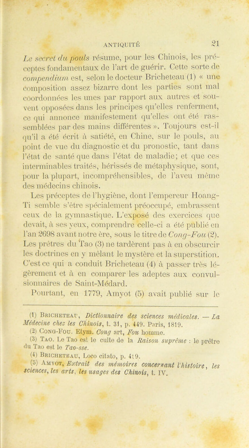 Le secret du pouls résume, pour les Chinois, les pré- ceptes fondamentaux de l’art de guérir. Cette sorte de compendium est, selon le docteur Bricheteau (1) « une Composition assez bizarre dont les parties sont mal coordonnées les unes par rapport aux autres et sou- vent opposées dans les principes qu’elles renferment, ce qui annonce manifestement qu’elles ont été ras- semblées par des mains différentes». Toujours est-il qu’il a été écrit à satiété, en Chine, sur le pouls, au point de vue du diagnostic et du pronostic, tant dans l’état de santé que dans l’état de maladie; et que ces interminables traités, hérissés de métaphysique, sont, pour la plupart, incompréhensibles, de l’aveu même des médecins chinois. Les préceptes de l’hygiène, dont l’empereur Hoang- Ti semble s’être spécialement préoccupé, embrassent ceux de la gymnastique. L’exposé des exercices que devait, à ses yeux, comprendre celle-ci a été publié en l’an 2698 avant notre ère, sous le titre de Cong-Fou (2). Les prêtres du Tao (3) ne tardèrent pas à en obscurcir les doctrines en y mêlant le mystère et la superstition. C’est ce qui a conduit Bricheteau (4) à passer très lé- gèrement et à en comparer les adeptes aux convul- sionnaires de Saint-Médard. Pourtant, en 1779, Amyot (5) avait publié sur le (1) Bricheteau, Dictionnaire, des sciences médicales. — La Médecine chez les Chinois, t. 31, p. 449. Paris, 1819. (2) Gong-Pou. Etyra. Cong art, Fou homme. (3) Tao. Le Tao est le culte de la Raison suprême : le prêtre du Tao est le Tao-.sse. (4) Bricheteau, Loco citato, p. 4t9. (b) Amyot, Extrait des mémoires concernant l’histoire, les sciences, les arts, les usages des Chinois, t. IV.