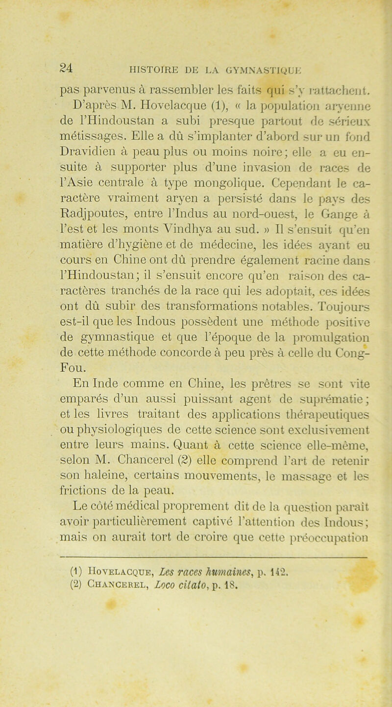 pas parvenus à rassembler les faits qui s’y rattachent. D’après M. Hovelacque (1), « la population aryenne de l’Hindoustan a subi presque partout de sérieux métissages. Elle a dû. s’implanter d’abord sur un fond Dravidien à peau plus ou moins noire; elle a eu en- suite à supporter plus d’une invasion de races de l’Asie centrale à type mongolique. Cependant le ca- ractère vraiment aryen a persisté dans le pays des Radjpoutes, entre l’Indus au nord-ouest, le Gange à l’est et les monts Vindhya au sud. » Il s’ensuit qu’en matière d’hygiène et de médecine, les idées ayant eu cours en Chine ont dû prendre également racine dans l’Hindoustan; il s’ensuit encore qu’en raison des ca- ractères tranchés de la race qui les adoptait, ces idées ont dû subir des transformations notal3les. Toujours est-il que les Indous possèdent une méthode positive de gymnastique et que l’époque de la promulgation de cette méthode concorde à peu près à celle du Cong- Fou. En Inde comme en Chine, les prêtres se sont vite emparés d’un aussi puissant agent de suprématie; et les livres traitant des applications thérapeutiques ou physiologiques de cette science sont exclusivement entre leurs mains. Quant à cette science elle-même, selon M. Chancerel (2) elle comprend l’art de retenir son haleine, certains mouvements, le massage et les frictions de la peau. Le côté médical proprement dit de la question parait avoir particulièrement captivé l’attention des Indous ; mais on aurait tort de croire que cette préoccupation (1 ) Hovelacque, les races humaines, p. 142. (2) Chancerel, Logo citalo, p. 18.