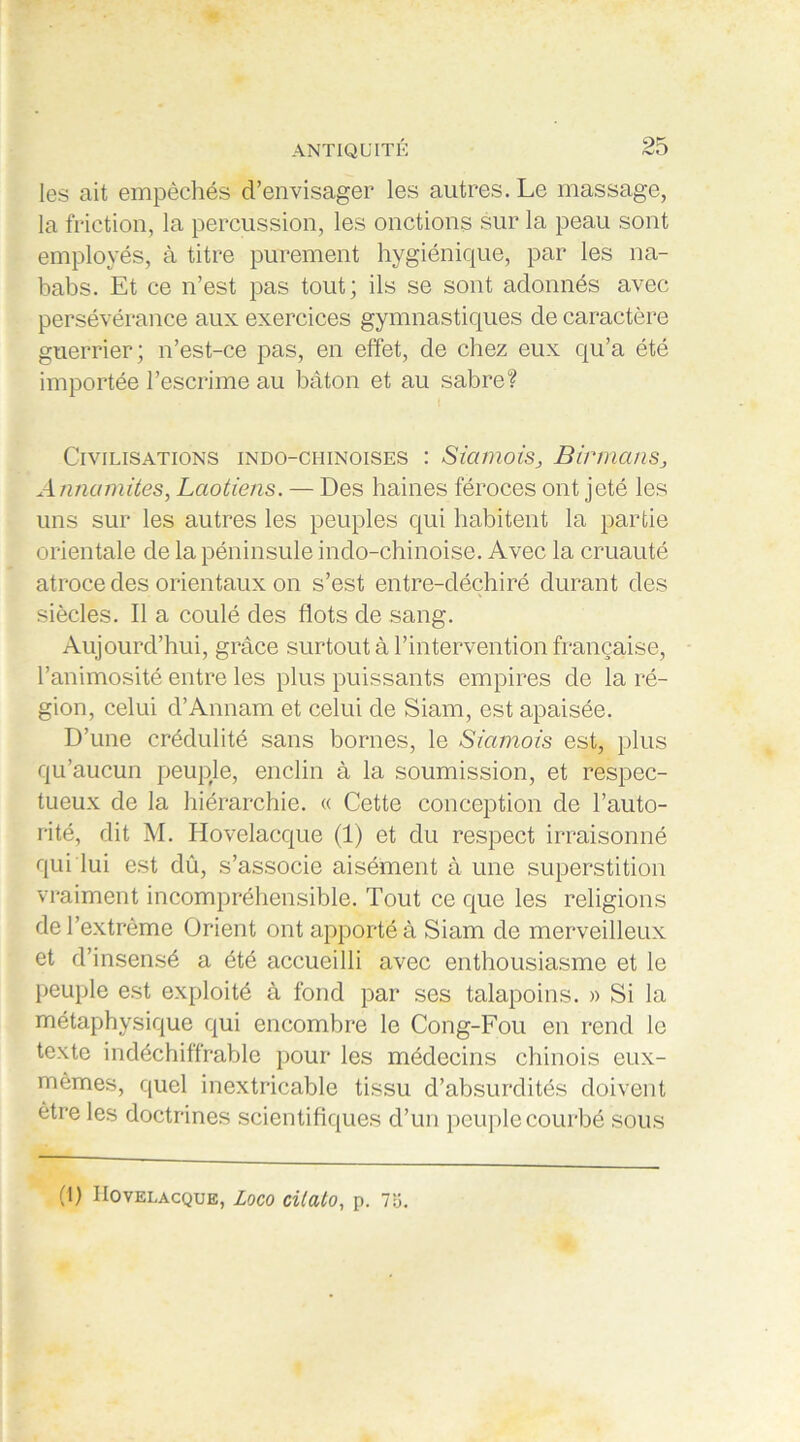 les ait empêchés d’envisager les autres. Le massage, la friction, la percussion, les onctions sur la peau sont employés, à titre purement hygiénique, par les na- babs. Et ce n’est pas tout; ils se sont adonnés avec persévérance aux exercices gymnastiques de caractère guerrier; n’est-ce pas, en effet, de chez eux qu’a été importée l’escrime au bâton et au sabre? Civilisations indo-chinoises : SiamoisBirmans, Annamites, Laotiens. — Des haines féroces ont jeté les uns sur les autres les peuples qui habitent la partie orientale de la péninsule indo-chinoise. Avec la cruauté atroce des orientaux on s’est entre-déchiré durant des siècles. Il a coulé des flots de sang. Aujourd’hui, grâce surtout à l’intervention française, l’animosité entre les plus puissants empires de la ré- gion, celui d’Annam et celui de Siam, est apaisée. D’une crédulité sans bornes, le Siamois est, plus qu’aucun peuple, enclin à la soumission, et respec- tueux de la hiérarchie. « Cette conception de l’auto- rité, dit M. Hovelacque (1) et du respect irraisonné qui lui est dû, s’associe aisément à une superstition vraiment incompréhensible. Tout ce que les religions de l’extrême Orient ont apporté à Siam de merveilleux et d’insensé a été accueilli avec enthousiasme et le peuple est exploité à fond par ses talapoins. » Si la métaphysique qui encombre le Cong-Fou en rend le texte indéchiffrable pour les médecins chinois eux- mêmes, quel inextricable tissu d’absurdités doivent être les doctrines scientifiques d’un peuple courbé sous (1) IIovelacque, Loco cilato, p. 7ü.