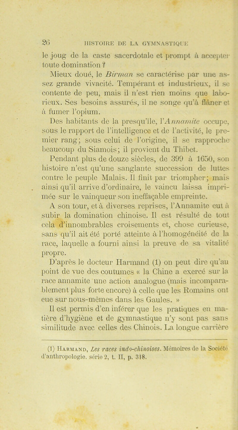 2<> le joug de la caste sacerdotale et prompt à accepter toute domination ? Mieux doué, le Birman se caractérise par une as- sez grande vivacité. Tempérant et industrieux, il se contente de peu, mais il n’est rien moins que labo- rieux. Ses besoins assurés, il ne songe qu’à flâner et à fumer l’opium. Des habitants de la presqu’île, Y Annamite occupe, sous le rapport de l’intelligence et de l’activité, le pre- mier rang; sous celui de l’origine, il se rapproche beaucoup du Siamois; il provient du Thibet. Pendant plus de douze siècles, de 399 à 1650, son histoire n’est qu’une sanglante succession de luttes contre le peuple Malais. Il finit par triompher; mais ainsi qu’il arrive d’ordinaire, le vaincu laissa impri- mée sur le vainqueur son ineffaçable empreinte. A son tour, et à diverses reprises, l’Annamite eut à subir la domination chinoise. Il est résulté de tout cela d’innombrables croisements et, chose curieuse, sans qu’il ait été porté atteinte à l’homogénéité de la race, laquelle a fourni ainsi la preuve de sa vitalité propre. D’après le docteur Harmand (1) on peut dire qu'au point de vue des coutumes « la Chine a exercé sur la race annamite une action analogue (mais incompara- blement plus forte encore) à celle que les Romains ont eue sur nous-mêmes dans les Gaules. » 11 est permis d’en inférer que les pratiques en ma- tière d’hygiène et de gymnastique n’y sont pas sans similitude avec celles des Chinois. La longue carrière (I) Harmand, Les races indo-chinoises. Mémoires de la Société