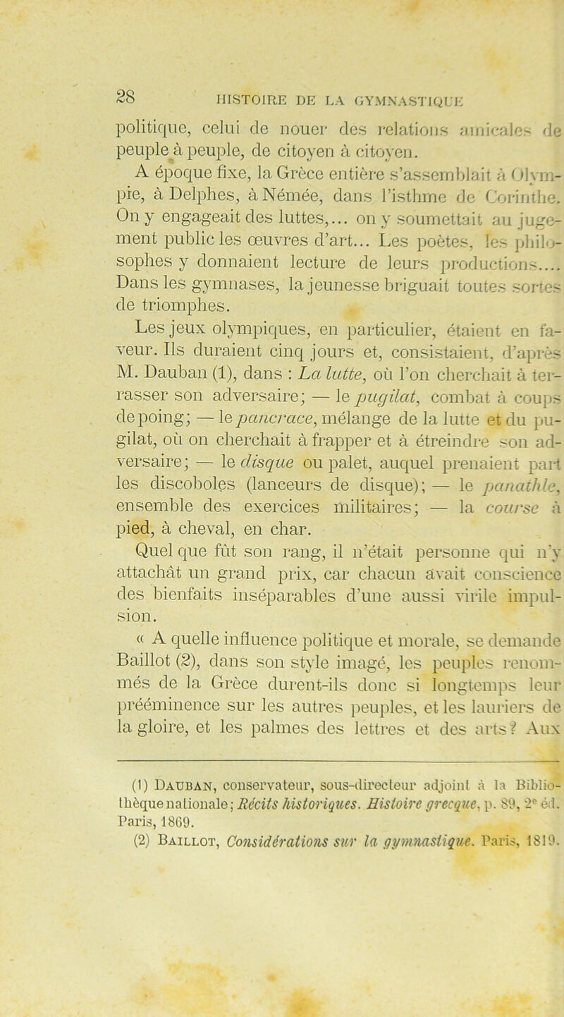 politique, celui de nouer des relations amicales de peuple à peuple, de citoyen à citoyen. A époque fixe, la Grèce entière s’assemblait à Olym- pre, à Delphes, àNémée, dans l’isthme de Corinthe. On y engageait des luttes,... on y soumettait au juge- ment public les œuvres d’art... Les poètes, les philo- sophes y donnaient lecture de leurs productions.... Dans les gymnases, la jeunesse briguait toutes sortes de triomphes. Les jeux olympiques, en particulier, étaient en fa- veur. Ils duraient cinq jours et, consistaient, d’après M. Dauban (1), dans : La lutte, où l’on cherchait à ter- rasser son adversaire; — le pugilat, combat à coups depoiug; — le pancrace, mélange de la lutte et du pu- gilat, où on cherchait à frapper et à étreindre son ad- versaire; — 1 e disque ou palet, auquel prenaient part les discoboles (lanceurs de disque); — le panathle, ensemble des exercices militaires; — la course à pied, à cheval, en char. Quel que fût son rang, il n’était personne qui n’y attachât un grand prix, car chacun avait conscience des bienfaits inséparables d’une aussi virile impul- sion. « A quelle influence politique et morale, se demande Baillot (2), dans son style imagé, les peuples renom- més de la Grèce durent-ils donc si longtemps leur prééminence sur les autres peuples, et les lauriers de la gloire, et les palmes des lettres et des arts? Aux (1) Dauban, conservateur, sous-directeur adjoint à la Biblio- thèque nationale; Récits historiques. Histoire grecque, p. 89, 2° éd. Paris, 1809. (2) Baillot, Considérations sur la gymnastique. Paris, 1819.