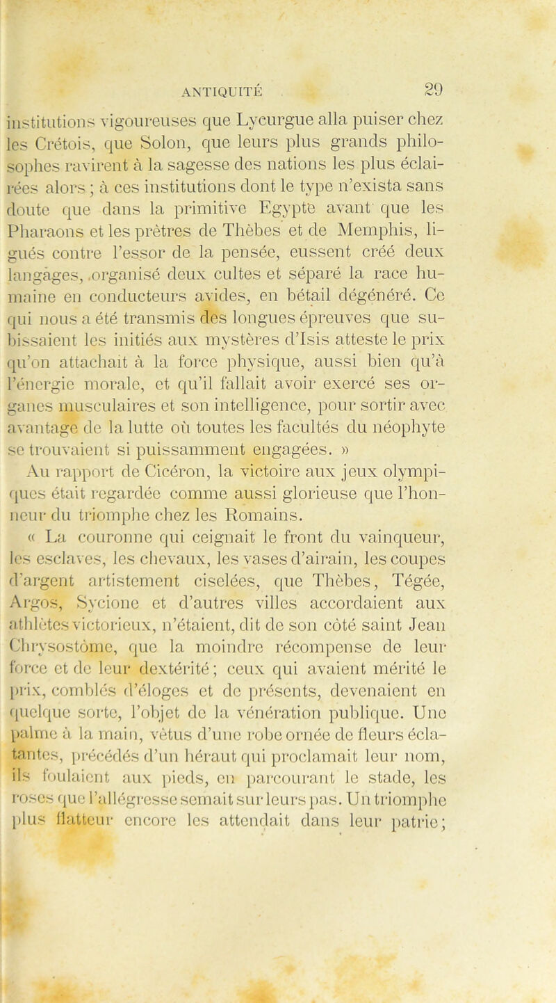 institutions vigoureuses que Lycurgue alla puiser chez les Crétois, que Solon, que leurs plus grands philo- sophes ravirent à la sagesse des nations les plus éclai- rées alors ; à ces institutions dont le type n’exista sans doute que dans la primitive Egypte avant que les Pharaons et les prêtres de Thèhes et de Memphis, li- gués contre l’essor de la pensée, eussent créé deux langages, .organisé deux cultes et séparé la race hu- maine en conducteurs avides, en bétail dégénéré. Ce qui nous a été transmis des longues épreuves que su- bissaient les initiés aux mystères d’Isis atteste le prix qu’on attachait à la force physique, aussi bien qu’à l’énergie morale, et qu’il fallait avoir exercé ses or- ganes musculaires et son intelligence, pour sortir avec avantage de la lutte où toutes les facultés du néophyte se trouvaient si puissamment engagées. » Au rapport de Cicéron, la victoire aux jeux olympi- ques était regardée comme aussi glorieuse que l’hon- neur du triomphe chez les Romains. « La couronne qui ceignait le front du vainqueur, les esclaves, les chevaux, les vases d’airain, les coupes d’argent artistement ciselées, que Thèbes, Tégée, Argos, Sycione et d’autres villes accordaient aux athlètes victorieux, n’étaient, dit de son côté saint Jean Chrysostôme, que la moindre récompense de leur force et de leur dextérité; ceux qui avaient mérité le prix, comblés d’éloges et de présents, devenaient en quelque sorte, l’objet de la vénération publique. Une palme à la main, vêtus d’une robe ornée de fleurs écla- tantes, précédés d’un héraut qui proclamait leur nom, ils foulaient aux pieds, en parcourant le stade, les roses que l’allégresse semait sur leurs pas. Un triomphe plus flatteur encore les attendait dans leur patrie;