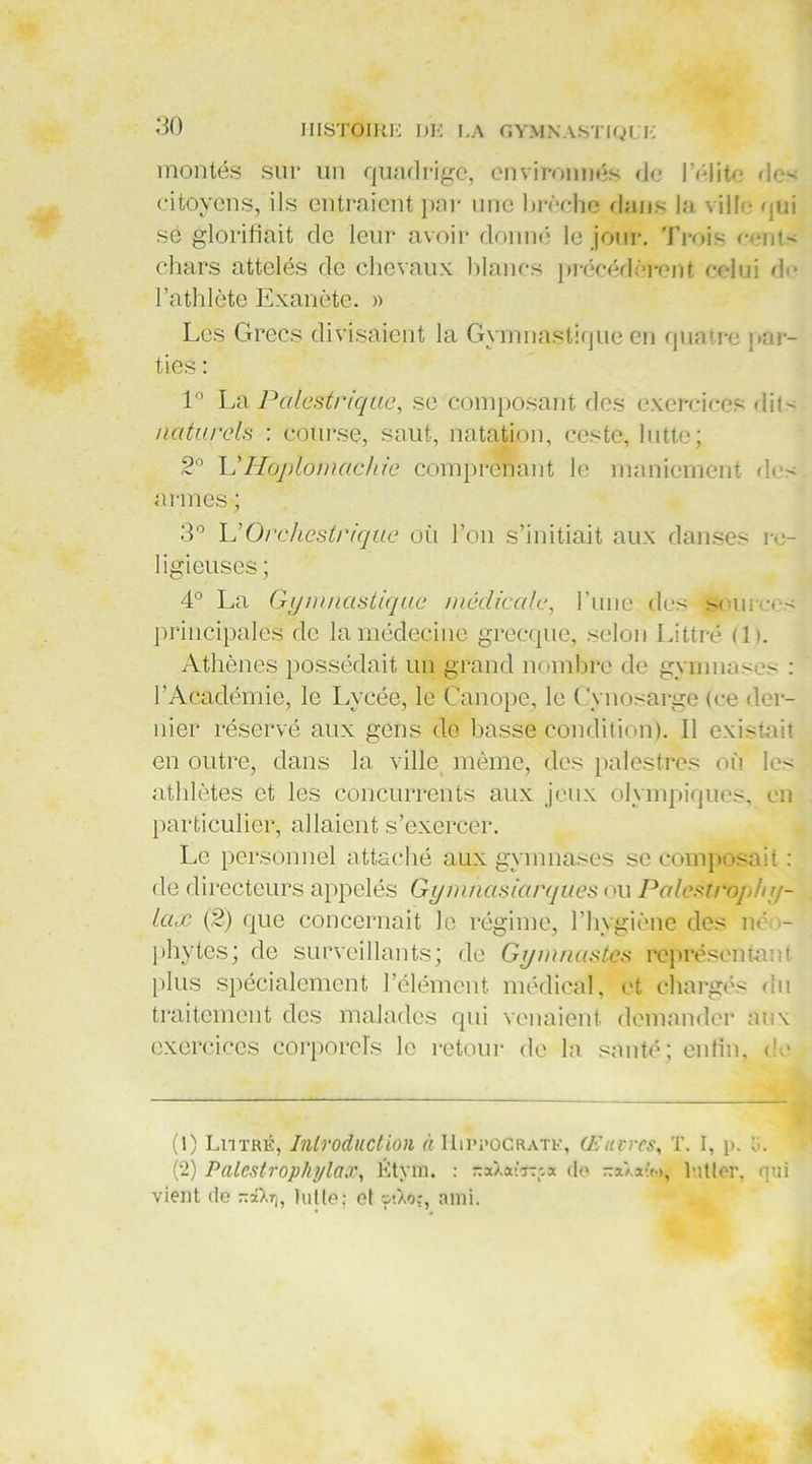montés sur lin quadrige, environnés de l'élite de- citoyens, ils entraient par une brèche dans la ville oui sé glorifiait de leur avoir donné le jour. Trois c-nt- chars attelés de chevaux blancs précédèrent celui do l’athlète Exanète. » Les Grecs divisaient la Gymnastique en quatre par- ties : 1° La Palestrique, se composant des exercices dits naturels : course, saut, natation, ccste, lutte; 2° L'Hoplomachie comprenant le maniement do- armes ; 3° UOrchestriquc où l’on s’initiait aux danses re- ligieuses ; 4° La Gymnastique médicale, l’une des s< uree- principales de la médecine grecque, selon Littré (lu Athènes possédait un grand nombre de gymnases : l’Académie, le Lycée, le Canope, le Cynosarge (ce der- nier réservé aux gens de basse condition). Il existait en outre, dans la ville même, des palestres où les athlètes et les concurrents aux jeux olympiques, en particulier, allaient s’exercer. Le personnel attaché aux gymnases se composait : de directeurs appelés Gym/iasiarques ou Palestre] Jy/- lax (2) que concernait Je régime, l’hygiène des ne >- phytes; de surveillants; de Gymnastes représentant plus spécialement l’élément médical, et chargés du traitement des malades qui venaient demander aux exercices corporels le retour de la santé; enfin, de (!) Littré, Introduction à Hippocrate, Œuvres, T. I, p. ti. (2) Palcstrophylax, Êtyra. : naXaèïTfa île na/.atoy lutter, qui vient de nâXr), lutte; cl &>.Xoî, ami.