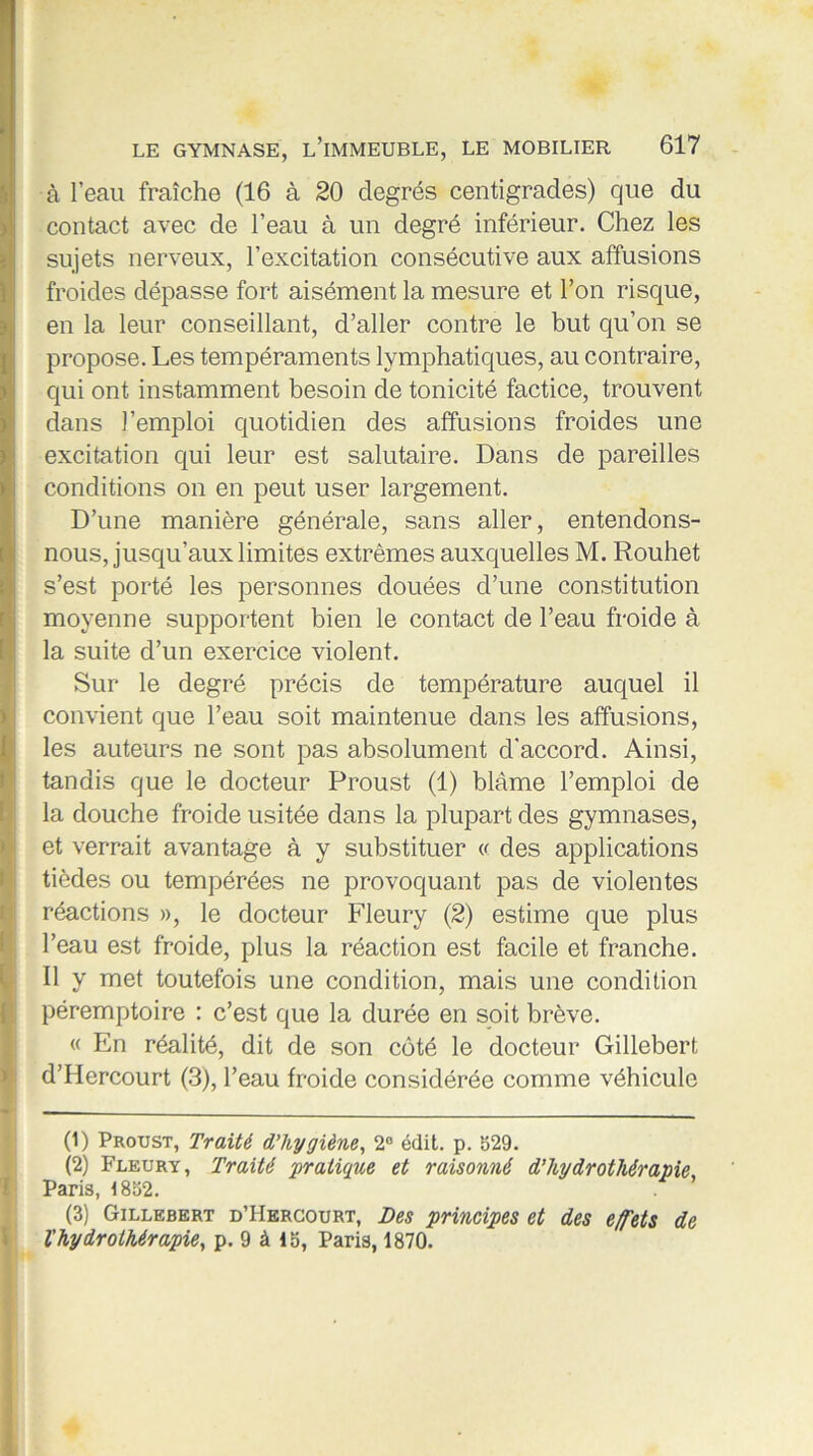 à l’eau fraîche (16 à 20 degrés centigrades) que du contact avec de l’eau à un degré inférieur. Chez les sujets nerveux, l’excitation consécutive aux affusions froides dépasse fort aisément la mesure et l’on risque, en la leur conseillant, d’aller contre le but qu’on se propose. Les tempéraments lymphatiques, au contraire, qui ont instamment besoin de tonicité factice, trouvent dans l’emploi quotidien des affusions froides une excitation qui leur est salutaire. Dans de pareilles conditions on en peut user largement. D’une manière générale, sans aller, entendons- nous, jusqu’aux limites extrêmes auxquelles M. Rouhet s’est porté les personnes douées d’une constitution moyenne supportent bien le contact de l’eau froide à la suite d’un exercice violent. Sur le degré précis de température auquel il convient que l’eau soit maintenue dans les affusions, les auteurs ne sont pas absolument d'accord. Ainsi, tandis que le docteur Proust (1) blâme l’emploi de la douche froide usitée dans la plupart des gymnases, et verrait avantage à y substituer « des applications tièdes ou tempérées ne provoquant pas de violentes réactions », le docteur Fleury (2) estime que plus l’eau est froide, plus la réaction est facile et franche. Il y met toutefois une condition, mais une condition péremptoire : c’est que la durée en soit brève. « En réalité, dit de son côté le docteur Gillebert d’Hercourt (3), l’eau froide considérée comme véhicule (1) Proust, Traité d’hygiène, 2° édit. p. 329. (2) Fleury, Traité pratique et raisonné d’hydrothérapie Paris, !8o2. (3) Gillebert d’Hercourt, Des principes et des effets de l'hydrothérapie, p. 9 à 15, Paris, 1870.