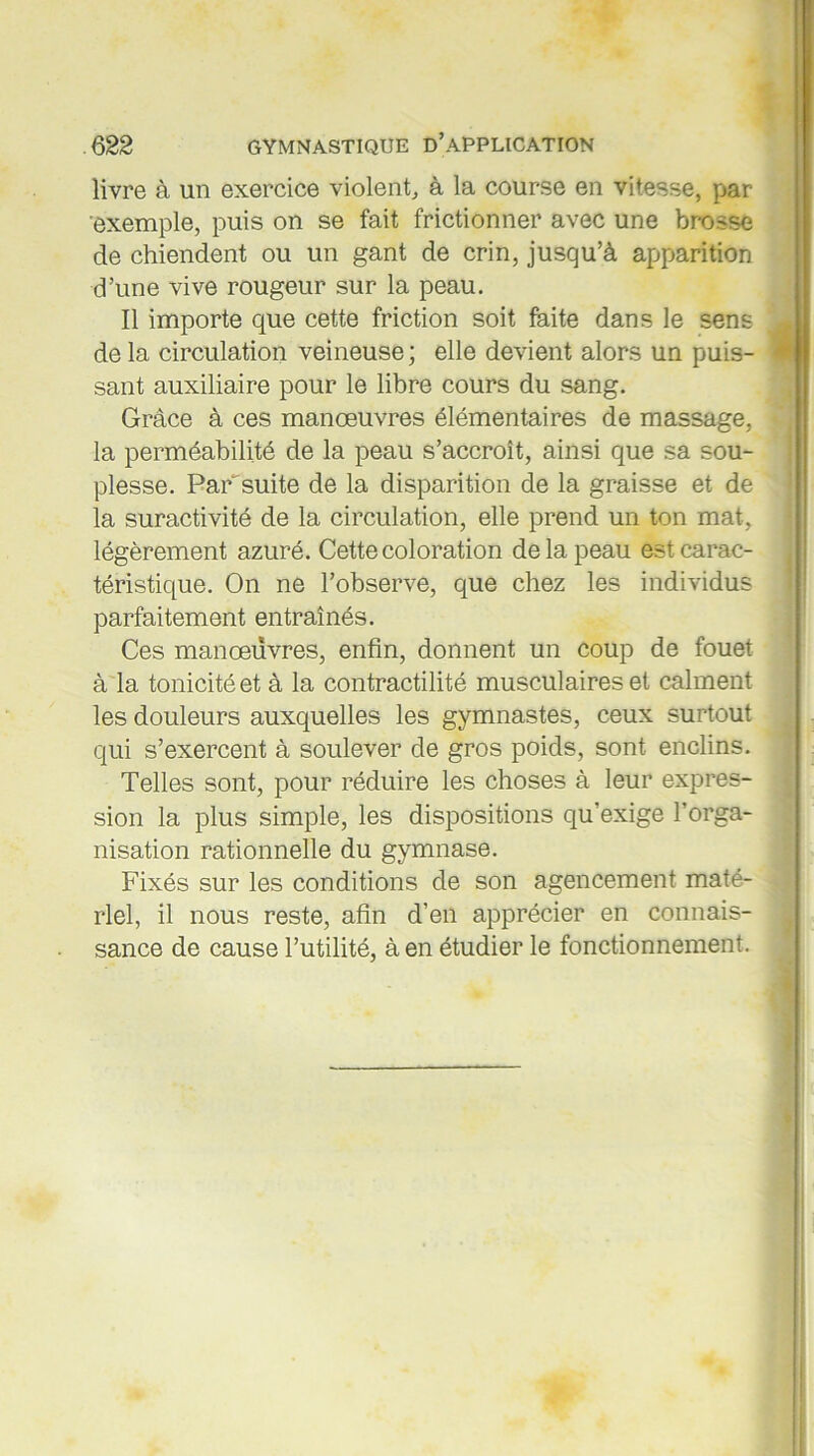 livre à un exercice violent, à la course en vitesse, par exemple, puis on se fait frictionner avec une brosse de chiendent ou un gant de crin, jusqu’à apparition d’une vive rougeur sur la peau. Il importe que cette friction soit faite dans le sens de la circulation veineuse ; elle devient alors un puis- sant auxiliaire pour le libre cours du sang. Grâce à ces manœuvres élémentaires de massage, la perméabilité de la peau s’accroît, ainsi que sa sou- plesse. Par'suite de la disparition de la graisse et de la suractivité de la circulation, elle prend un ton mat, légèrement azuré. Cette coloration de la peau est carac- téristique. On ne l’observe, que chez les individus parfaitement entraînés. Ces manœuvres, enfin, donnent un coup de fouet à la tonicité et à la contractilité musculaires et calment les douleurs auxquelles les gymnastes, ceux surtout qui s’exercent à soulever de gros poids, sont enclins. Telles sont, pour réduire les choses à leur expres- sion la plus simple, les dispositions qu’exige l’orga- nisation rationnelle du gymnase. Fixés sur les conditions de son agencement maté- riel, il nous reste, afin d’en apprécier en connais- sance de cause l’utilité, à en étudier le fonctionnement.