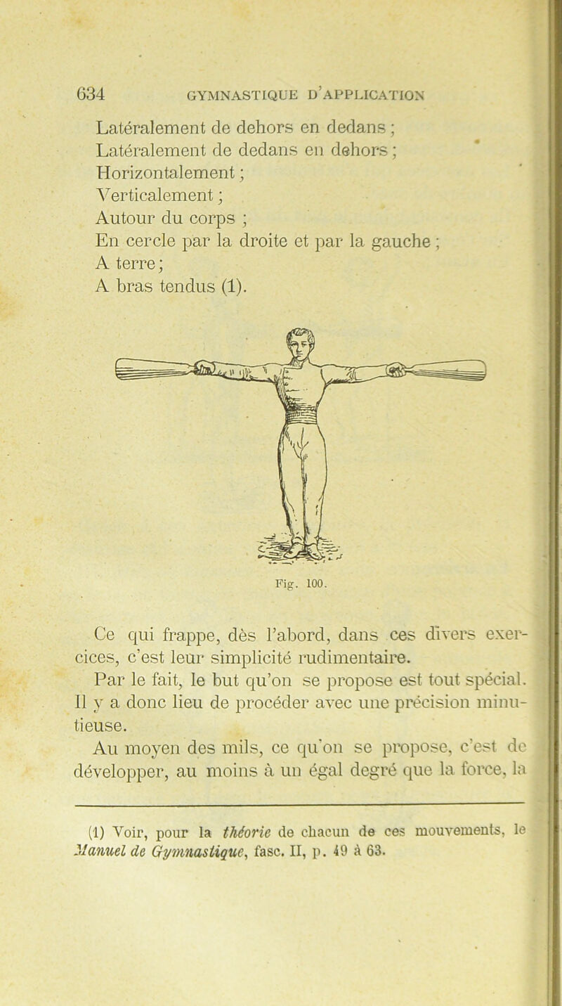 Latéralement de dehors en dedans ; Latéralement de dedans en dehors ; Horizontalement ; Verticalement ; Autour du corps ; En cercle par la droite et par la gauche ; A terre ; A bras tendus (1). Ce qui frappe, dès l’abord, dans ces divers exer- cices, c’est leur simplicité rudimentaire. Par le fait, le but qu’on se propose est tout spécial. 11 y a donc lieu de procéder avec une précision minu- tieuse. Au moyen des mils, ce qu’on se propose, c'est de développer, au moins à un égal degré que la force, la (1) Voir, pour la théorie de chacun de ces mouvements, le Manuel de Gymnastique, fasc. II, p. 49 à 63.