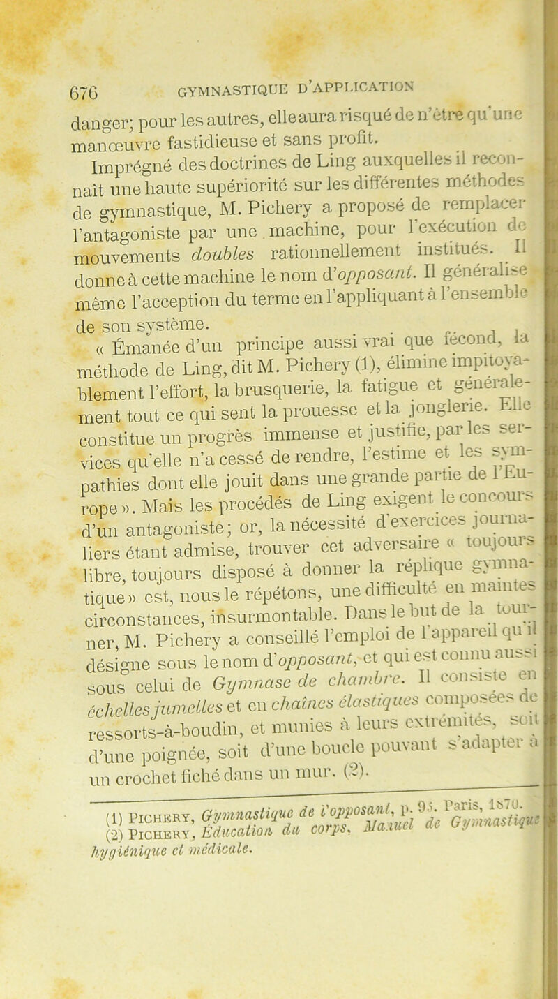 danger; pour les autres, elleaura risqué de n’ètrf qu’une manœuvre fastidieuse et sans profit. Imprégné des doctrines de Ling auxquelles il recon- naît une haute supériorité sur les différentes méthodes de gymnastique, M. Pichery a proposé de remplacer l'antagoniste par une machine, pour l'exécution do mouvements doubles rationnellement institués. Il donne à cette machine le nom à’opposant. Il généralLel même l’acception du terme en l’appliquant à l’ensemble de son système. . . , , « Émanée d’un principe aussi vrai que fécond, l méthode de Ling, dit M. Pichery (1), élimine impitoya- blement l’effort, la brusquerie, la fatigue et générale- ment tout ce qui sent la prouesse et la. jonglerie. Elle constitue un progrès immense et justifie, par les ser- vices quelle n’a cessé de rendre, l’estime et les sym- pathies dont elle jouit dans une grande partie de Eu- rope ». Mais les procédés de Ling exigent le concours d’un antagoniste; or, la nécessité d'exercices journa- liers étant admise, trouver cet adversaire o toujuuis libre, toujours disposé à donner la répliqué g> luna- tique» est, nous le répétons, une difficulté en maintes circonstances, insurmontable. Dans le but de la tuui- ner, M. Pichery a conseillé l’emploi de 1 appareil qu il désigne sous le nom d'opposant; et qui est connu aussi sous celui de Gymnase de chambre. Il consiste en 'échelles jumelles et en chaînes élastiques composées de ressorts-à-boudin, et munies à leurs extrern^ soU d’une poignée, soit d’une boucle pouvant s adapta a un crochet fiché dans un mur. (2). (1) Pichery, (2) Pichery., hdiccdtion dit, cotps. m hygiénique et médicale.