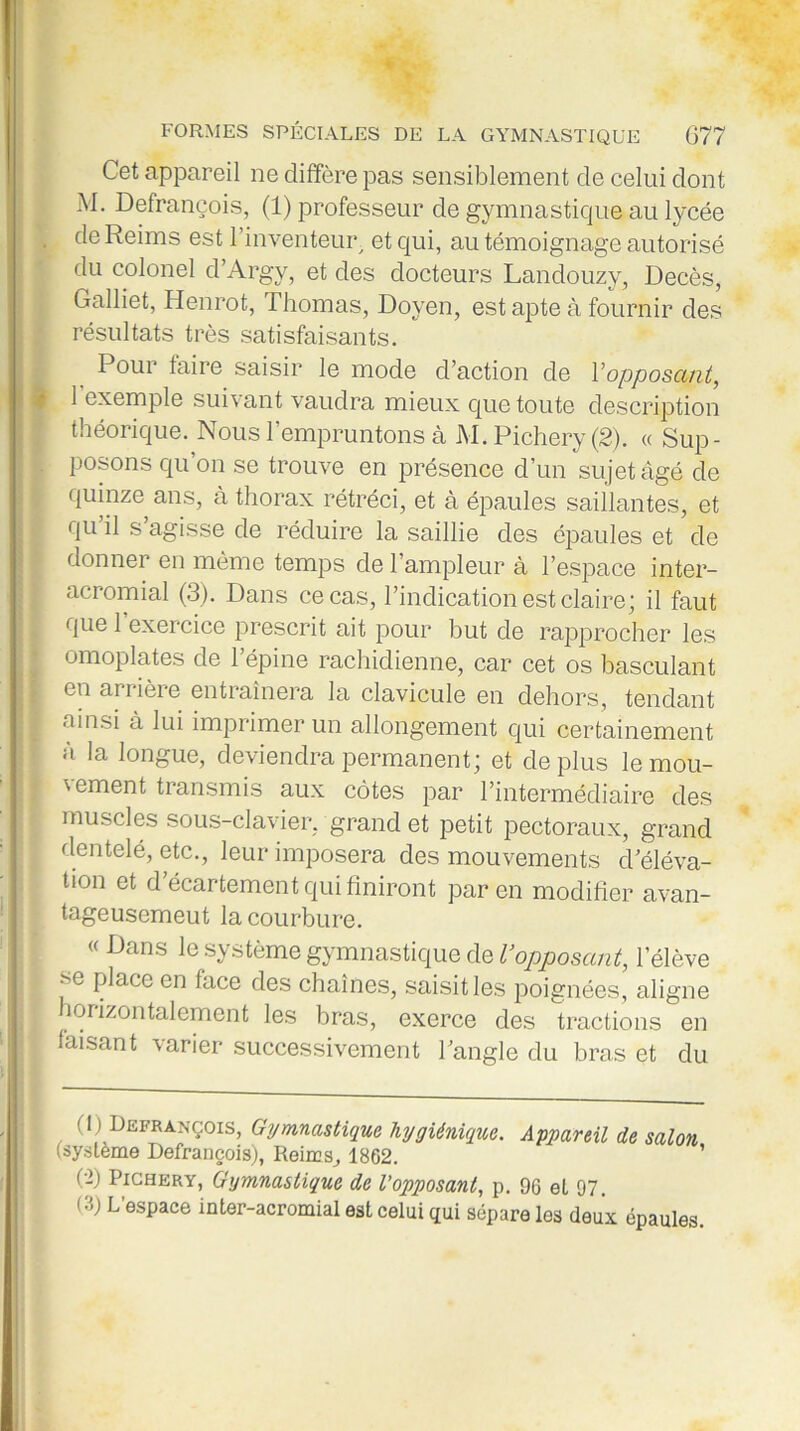 Cet appareil ne diffère pas sensiblement de celui dont M. Defrançois, (1) professeur de gymnastique au lycée . de Reims est l'inventeur et qui, au témoignage autorisé du colonel d’Argy, et des docteurs Landouzy, Décès, Galliet, Henrot, Thomas, Doyen, est apte à fournir des résultats très satisfaisants. Pour faire saisir le mode d’action de l'opposant, 1 exemple suivant vaudra mieux que toute description théorique. Nous l’empruntons à M. Pichery (2). « Sup- posons qu’on se trouve en présence d’un sujet âgé de quinze ans, à thorax rétréci, et à épaules saillantes, et qu il s agisse de réduire la saillie des épaules et de donner en même temps de l’ampleur à l’espace inter- acromial (3). Dans ce cas, l’indication est claire; il faut que l’exercice prescrit ait pour but de rapprocher les omoplates de l’épine rachidienne, car cet os basculant eu ariièie entraînera la clavicule en dehors, tendant ai nsi à lui imprimer un allongement qui certainement à la longue, deviendra permanent; et déplus le mou- vement transmis aux côtes par l’intermédiaire des muscles sous-clavier, grand et petit pectoraux, grand dentelé, etc., leur imposera des mouvements d éléva- tion et d’écartement qui finiront par en modifier avan- tageusement la courbure. « Dans le système gymnastique de l’opposant, l’élève P^acc en hice des chaînes, saisit les poignées, aligne orizontalement les bras, exerce des tractions en faisant varier successivement l’angle du bras et du ( 1 ) Defrançois, Gymnastique hygiénique. Appareil de salon (système Defrançois), Reims, 1862. ’ (g) Pichery, Gymnastique de l'opposant, p. 96 et 97. 1 •>) L espace inter-acromial est celui qui sépare les deux épaules.