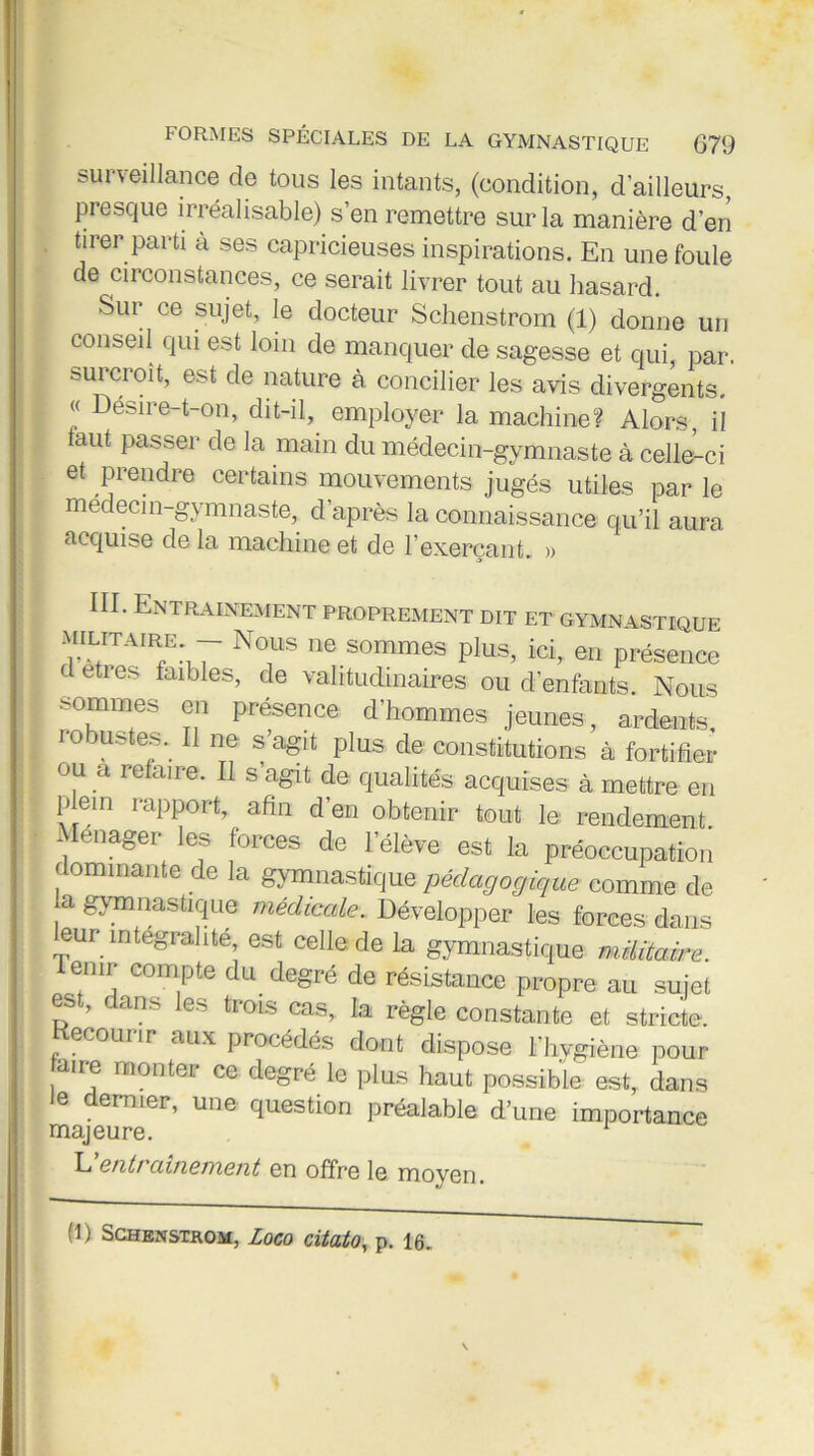 surveillance de tous les intants, (condition, d’ailleurs, presque irréalisable) s’en remettre sur la manière d’en tirer parti à ses capricieuses inspirations. En une foule de circonstances, ce serait livrer tout au hasard. Sur ce sujet, le docteur Schenstrom (1) donne un conseil qui est loin de manquer de sagesse et qui, par. surcroît, est de nature à concilier les avis divergents. « Délire-t-on, dit-il, employer la machine? Alors, il aut passer de la main du médecin-gymnaste à celle-ci et prendre certains mouvements jugés utiles parle medecin-gymnaste, d’après la connaissance qu’il aura acquise de la machine et de 1 exerçant. » III. Entrainement proprement dit et gymnastique : ^IL/TAIR/:17 N°lls ne sommes plus, ici, en présence d etres faibles, de vahtudinaires ou d’enfants. Nous sommes en présence d’hommes jeunes, ardents, io Uï-tes. Il ne s’agit plus de constitutions à fortifier ou a refaire. Il s’agit de qualités acquises à mettre en plein rapport, afin d’en obtenir tout le rendement. \ enager les forces de lelève est la préoccupation dominante de la gymnastique pédagogique comme de ;d gymnastique médicale. Développer les forces dans eur intégralité est celle de la gymnastique militaire. denir compte du degré de résistance propre au sujet est, dans les trois cas, la règle constante et stricte. Kecourir aux procédés dont dispose l’hygiène pour aire monter ce degré le plus haut possible est, dans Je dernier, une question préalable d’une importance majeure. L entt amement en offre le moyen.