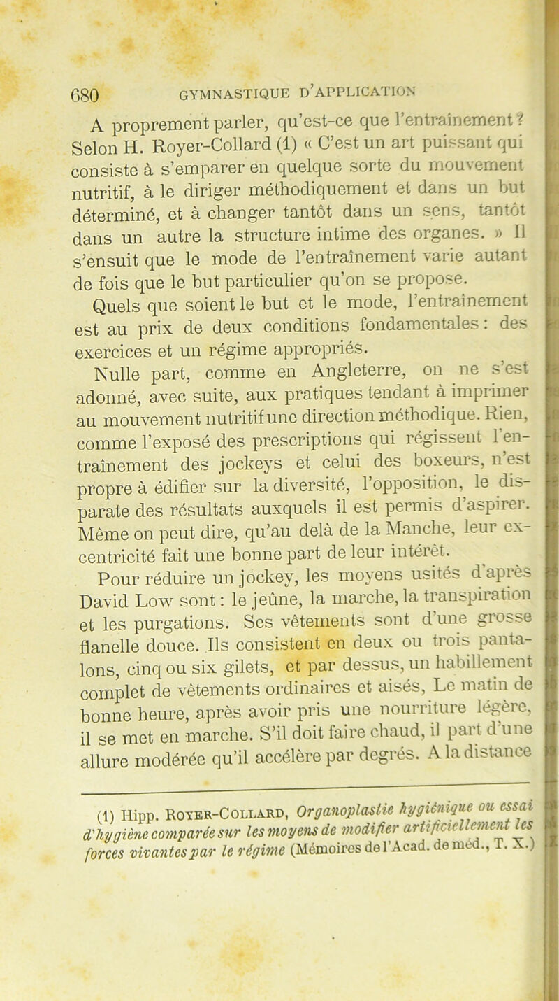 A proprement parler, qu’est-ce que l’entraînement ? Selon H. Royer-Collard (1) « C’est un art puissant qui consiste à s’emparer en quelque sorte du mouvement nutritif, à le diriger méthodiquement et dans un but déterminé, et à changer tantôt dans un sens, tantôt dans un autre la structure intime des organes. » Il s’ensuit que le mode de l’entraînement varie autant de fois que le but particulier qu’on se propose. Quels que soient le but et le mode, l’entrainement est au prix de deux conditions fondamentales : des exercices et un régime appropriés. Nulle part, comme en Angleterre, on ne s’est adonné, avec suite, aux pratiques tendant à imprimer au mouvement nutritif une direction méthodique. Rien, comme l’exposé des prescriptions qui régissent 1 en- traînement des jockeys et celui des boxeurs, n’est propre à édifier sur la diversité, l’opposition, le dis- parate des résultats auxquels il est permis d’aspirer. Même on peut dire, qu’au delà de la Manche, leur ex- centricité fait une bonne part de leur intérêt. Pour réduire un jockey, les moyens usités d après David Low sont : le jeûne, la marche, la transpiration et les purgations. Ses vêtements sont d une grosse flanelle douce. Ils consistent en deux ou trois panta- lons, cinq ou six gilets, et par dessus, un habillement complet de vêtements ordinaires et aisés, Le matin de bonne heure, après avoir pris une nourriture légère, il se met en marche. S’il doit faire chaud, il part d une allure modérée qu’il accélère par degrés. A la distance (1) Hipp. Royer-Collard, Organoplastie hygiénique ou essai d'hygiène comparée sur les moyens de modifier artificiellement les forces vivantes par le régime (Mémoires del’Acad. de med., l.. .) '