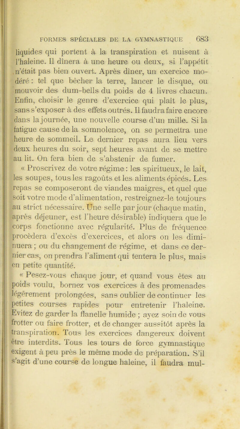 liquides qui portent à la transpiration et nuisent à l’haleine. Il dînera à une heure ou deux, si l’appétit n’était pas bien ouvert. Après dîner, un exercice mo- déré : tel que bêcher la terre, lancer le disque, ou mouvoir des dum-bells du poids de 4 livres chacun. Enfin, choisir le genre d’exercice qui plaît le plus, sans s’exposer à des effets outrés. Il faudra faire encore dans la journée, une nouvelle course d’un mille. Si la fatigue cause de la somnolence, on se permettra une heure de sommeil. Le dernier repas aura lieu vers deux heures du soir, sept heures avant de se mettre au lit. On fera bien de s’abstenir de fumer. « Proscrivez de votre régime : les spiritueux, le lait, les soupes, tous les ragoûts et les aliments épicés. Les repas se composeront de viandes maigres, et quel que soit votre mode d’alimentation, restreignez-le toujours au strict nécessaire. Une selle par jour (chaque matin, après déjeuner, est l’heure désirable) indiquera que le corps fonctionne avec régularité. Plus de fréquence procédera d’excès d’exercices, et alors on les dimi- nuera ; ou du changement de régime, et dans ce der- nier cas, on prendra l’aliment qui tentera le plus, mais en petite quantité. « Pesez-vous chaque jour, et quand vous êtes au poids voulu, bornez vos exercices à des promenades légèrement prolongées, sans oublier de continuer les petites courses rapides pour entretenir l’haleine. Evitez de garder la flanelle humide ; ayez soin de vous frotter ou faire frotter, et de changer aussitôt après la transpiration. Tous les exercices dangereux doivent être interdits. Tous les tours de force gymnastique exigent à peu près le même mode de préparation. S’il s’agit d’une course de longue haleine, il faudra mul-