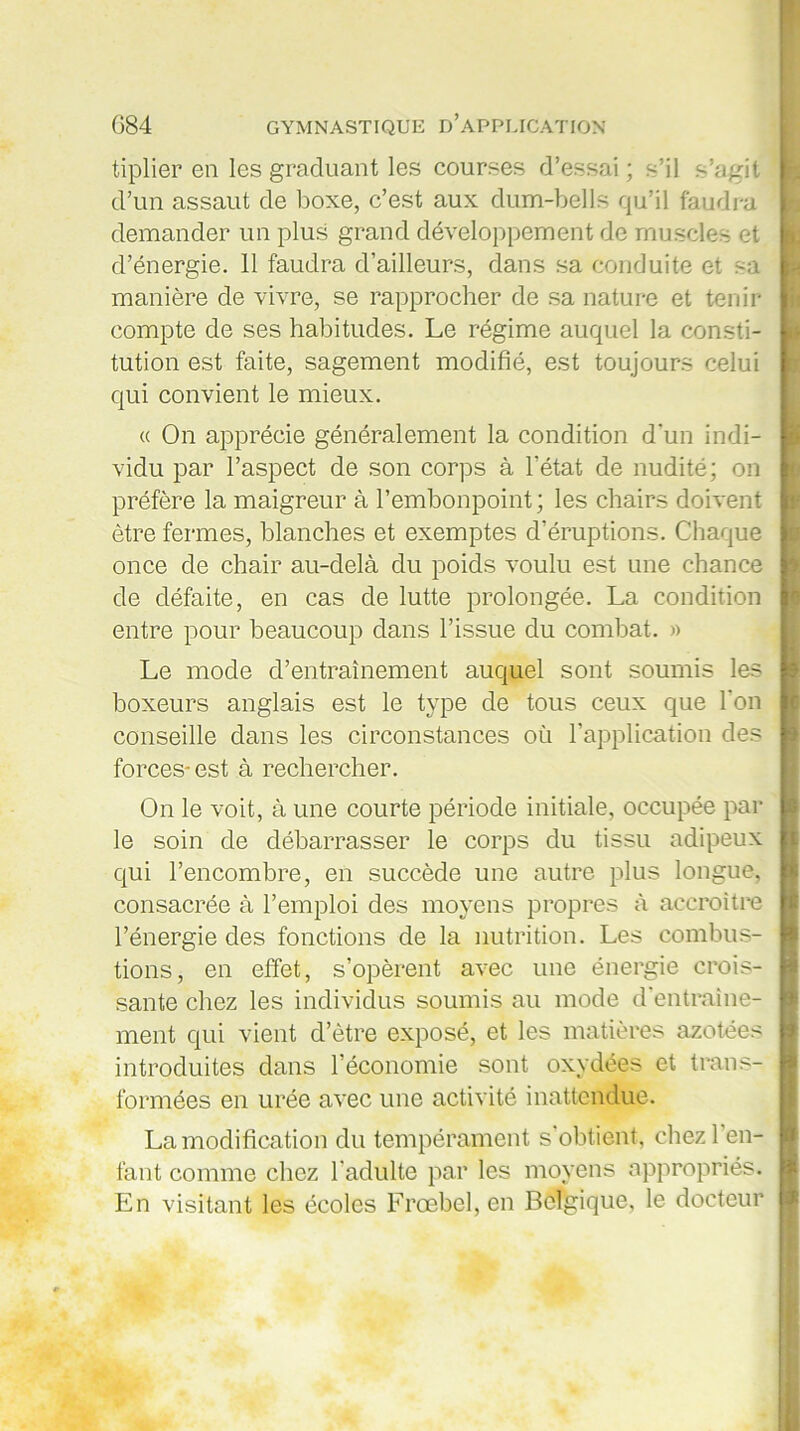 tiplier en les graduant les courses d’essai ; s’il s’agit d’un assaut de boxe, c’est aux dum-bells qu’il faudra demander un plus grand développement de muscles et d’énergie. 11 faudra d’ailleurs, dans sa conduite et sa manière de vivre, se rapprocher de sa nature et tenir compte de ses habitudes. Le régime auquel la consti- tution est faite, sagement modifié, est toujours celui qui convient le mieux. « On apprécie généralement la condition d'un indi- vidu par l’aspect de son corps à l’état de nudité; on préfère la maigreur à l’embonpoint; les chairs doivent être fermes, blanches et exemptes d’éruptions. Chaque once de chair au-delà du poids voulu est une chance de défaite, en cas de lutte prolongée. La condition entre pour beaucoup dans l’issue du combat. » Le mode d’entraînement auquel sont soumis les boxeurs anglais est le type de tous ceux que l'on conseille dans les circonstances où l’application des forces-est à rechercher. On le voit, à une courte période initiale, occupée par le soin de débarrasser le corps du tissu adipeux qui l’encombre, en succède une autre plus longue, consacrée à l’emploi des moyens propres à accroître l’énergie des fonctions de la nutrition. Les combus- tions, en effet, s’opèrent avec une énergie crois- sante chez les individus soumis au mode d'entraine- ment qui vient d’être exposé, et les matières azotées introduites dans l’économie sont oxydées et trans- formées en urée avec une activité inattendue. La modification du tempérament s obtient, chezl en- fant comme chez l’adulte par les moyens appropriés. En visitant les écoles Frœbel, en Belgique, le docteur