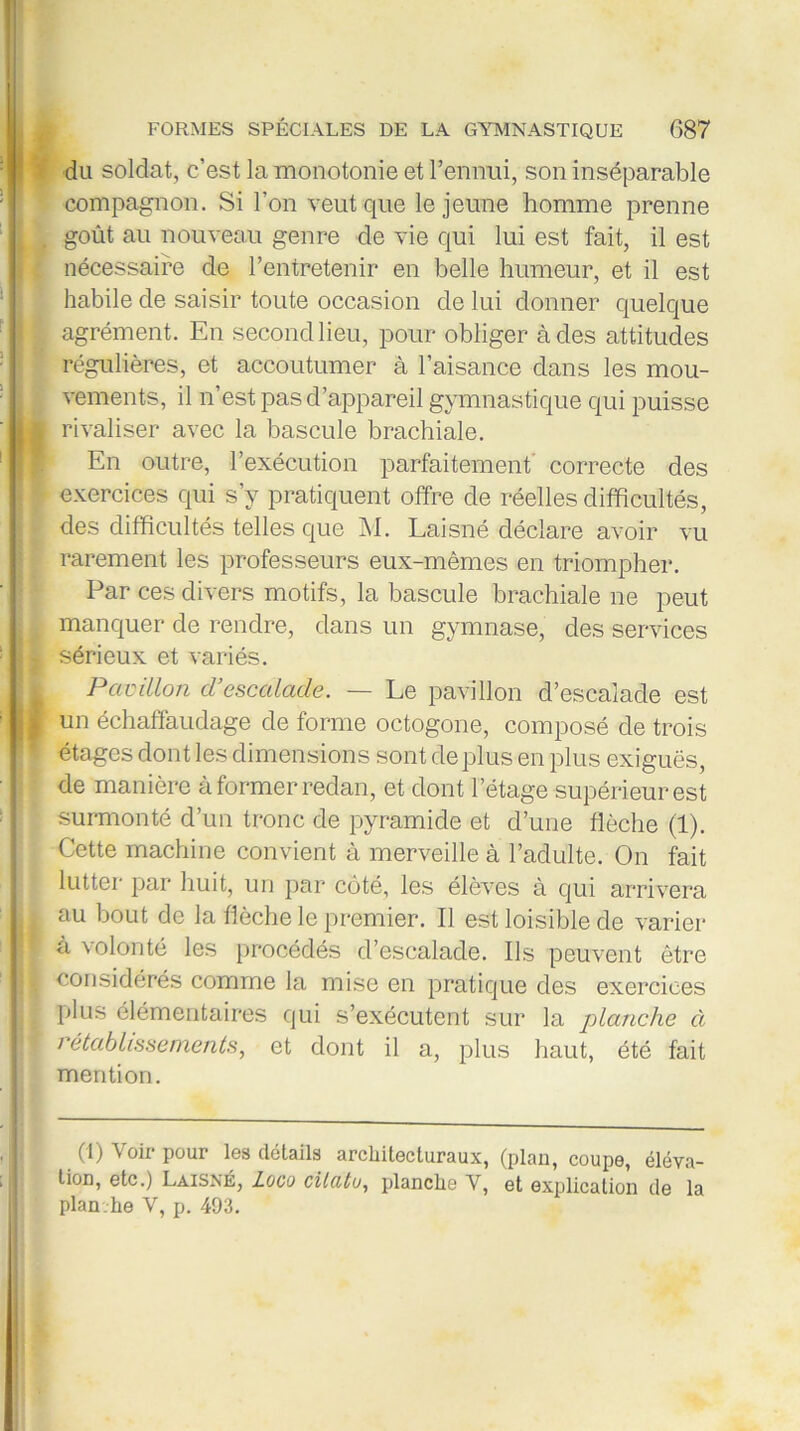 du soldat, c’est la monotonie et l’ennui, son inséparable compagnon. Si l’on veut que le jeune homme prenne goût au nouveau genre de vie qui lui est fait, il est nécessaire de l’entretenir en belle humeur, et il est habile de saisir toute occasion de lui donner quelque agrément. En second lieu, pour obliger à des attitudes régulières, et accoutumer à l’aisance dans les mou- vements, il n est pas d’appareil gymnastique qui puisse rivaliser avec la bascule brachiale. En outre, l’exécution parfaitement correcte des exercices qui s’y pratiquent offre de réelles difficultés, des difficultés telles que M. Laisné déclare avoir vu rarement les professeurs eux-mêmes en triompher. Par ces divers motifs, la bascule brachiale ne peut manquer de rendre, dans un gymnase, des services sérieux et variés. Pavillon d’escalacle. — Le pavillon d’escalade est un échaffaudage de forme octogone, composé de trois étages dont les dimensions sont de plus en plus exiguës, de manière à former redan, et dont l’étage -supérieur est surmonté d’un tronc de pyramide et d’une flèche (1). Cette machine convient à merveille à l’adulte. On fait lutter par huit, un par côté, les élèves à qui arrivera au bout de la flèche le premier. Il est loisible de varier à volonté les procédés d’escalade. Ils peuvent être considérés comme la mise en pratique des exercices plus élémentaires qui s’exécutent sur la planche à rétablissements, et dont il a, plus haut, été fait mention. (1) Voir pour les détails architecturaux, (plan, coupe, éléva- tion, etc.) Laisné, Loco cilutu, planche V, et explication de la plan.he V, p. 493.