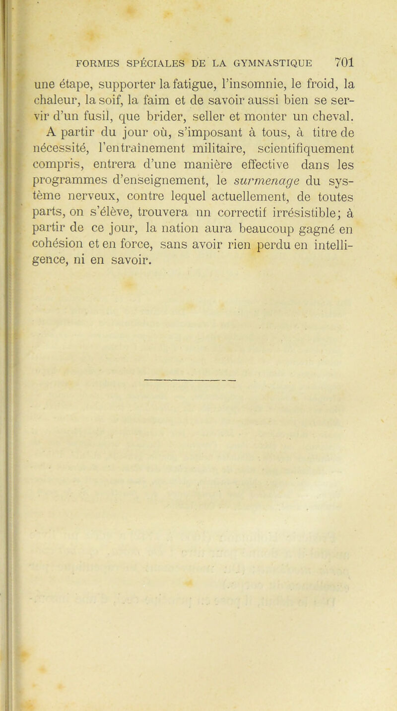 une étape, supporter la fatigue, l’insomnie, le froid, la chaleur, la soif, la faim et de savoir aussi bien se ser- vir d’un fusil, que brider, seller et monter un cheval. A partir du jour où, s’imposant à tous, à titre de nécessité, l’entraînement militaire, scientifiquement compris, entrera d’une manière effective dans les programmes d’enseignement, le surmenage du sys- tème nerveux, contre lequel actuellement, de toutes parts, on s’élève, trouvera nn correctif irrésistible; à partir de ce jour, la nation aura beaucoup gagné en cohésion et en force, sans avoir rien perdu en intelli- gence, ni en savoir.