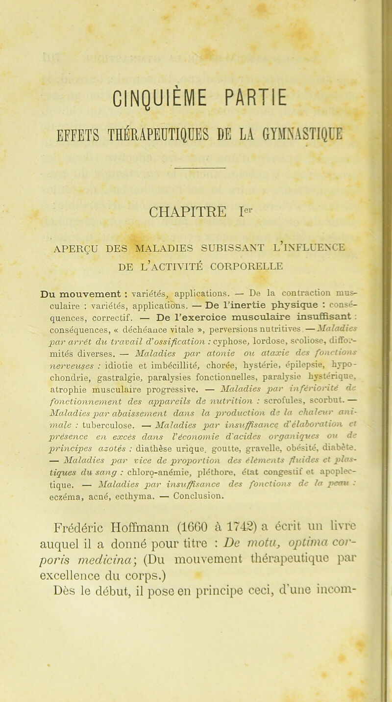 CINQUIEME PARTIE THÉRAPEUTIQUES DE LA GYMNASTIQUE CHAPITRE 1“ APERÇU DES MALADIES SUBISSANT L’iNFLUENCE DE L’ACTIVITÉ CORPORELLE Du mouvement : variétés, applications. — De la contraction mus- culaire : variétés, applications. — De l’inertie physique : consé- quences, correctif. — De l’exercice musculaire insuffisant : conséquences, « déchéance vitale », perversions nutritives —Maladies par arrêt du travail d’ossification : cyphose, lordose, scoliose, diffor- mités diverses. — Maladies par atonie ou ataxie des fonctions nerveuses : idiotie et imbécillité, chorée, hystérie, épilepsie, hypo- chondrie, gastralgie, paralysies fonctionnelles, paralysie hystérique, atrophie musculaire progressive. — Maladies par infériorité de fonctionnement des appareils de nutrition : scrofules, scorbut. — Maladies par abaissement dans la production de la chaleur ani- male : tuberculose. —■ Maladies par insuffisance d’élaboration et présence en excès dans Véconomie d'acides organiques ou de principes azotés : diathèse urique, goutte, gravelle, obésité, diabète. — Maladies par vice de proportion des éléments fluides et plas- tiques du sang : chlorç-anémie, pléthore, état congestif et apoplec- tique. — Maladies par insuffisance des fonctions de la peau : eczéma, acné, ecthyma. — Conclusion. Frédéric Hoffmann (1660 à 1742) a écrit un livre auquel il a donné pour titre : De motu, optuna cor- porels medicina; (Du mouvement thérapeutique par excellence du corps.) Dès le début, il pose en principe ceci, d’une incom-