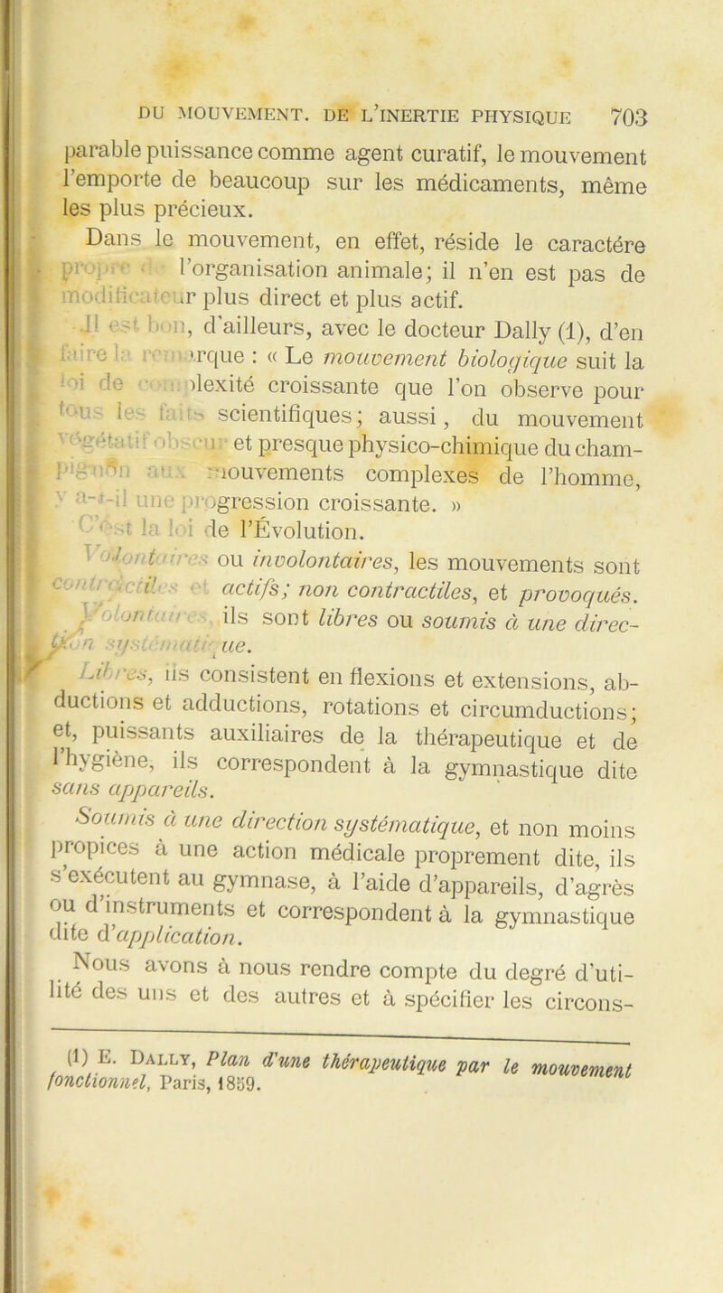 parable puissance comme agent curatif, le mouvement l’emporte cle beaucoup sur les médicaments, même les plus précieux. Dans le mouvement, en effet, réside le caractère i y l’organisation animale; il n’en est pas de modificateur plus direct et plus actif. .11 est. bon, d'ailleurs, avec le docteur Daily (1), d’en L■' 0 vrque : « Le mouvement biologique suit la dexité croissante que l’on observe pour j» t,:'us Ie! tscientifiques; aussi, du mouvement 1 : ‘gO; -, • ■ : ] : et presque physico-chimique du cham- : ! ' mouvements complexes de l’homme, ' a-.i-il une progression croissante. » 1 .4 la Si de l’Évolution. 1 o.Ion tu ires ou involontaires, les mouvements sont ■ ' crd actifs; non contractiles, et provoqués. ils sont libres ou soumis à une clirec- 0 ue. 1 aI ; L.s, us consistent en flexions et extensions, ab- ductions et adductions, rotations et circumductions; et, puissants auxiliaires de la thérapeutique et de 1 hygiène, ils correspondent à la gymnastique dite . sans apjpareils. Soumis à une direction systématique, et non moins propices à une action médicale proprement dite, ils •s exécutent au gymnase, à l’aide d’appareils, d’agrès ou d instruments et correspondent à la gymnastique dite à’application. ; Nous avons à nous rendre compte du degré d’uti- lité des uns et des autres et à spécifier les circons- (1) E. Dally, Plan d'une thérapeutique par le mouvement fonctionnel, Paris, 1859.