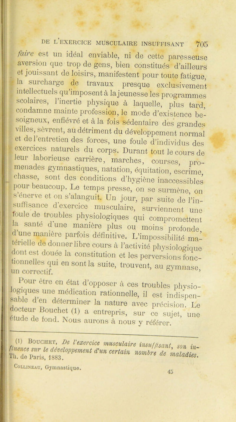 fciv'ë est un idéal enviable, ni de cette paresseuse aversion que trop de gens, bien constitués d’ailleurs et jouissant de loisirs, manifestent pour toute fatigue, t la surcharge de travaux presque exclusivement intellectuels qu’imposent à la jeunesse les programmes , scolaires, l’inertie physique à laquelle, plus tard I condamne mainte profession, le mode d’existence be- ! soigneux, enfiévré et à la fois sédentaire des grandes ; villes, sèvrent, au détriment du développement normal et de 1 entretien des forces, une foule d’individus des t exercices naturels du corps. Durant tout le cours de leur laborieuse carrière, marches, courses, pro- menades gymnastiques, natation, équitation, escrime „ Chasf ’ sont des conditions d’hygiène inaccessibles pour beaucoup. Le temps presse, on se surmène on ■ s enerve et on s’alanguit. Un jour, par suite de l’in- ■ suffisance d’exercice musculaire, surviennent une ■foule de troubles physiologiques qui compromettent la santé dune manière plus ou moins profonde dune manière parfois définitive. L’impossibilité ma- terielle de donner libre cours à l’activité physiologique dont est douée la constitution et les perversions fonc- tionnelles qui en sont la suite, trouvent, au gymnase un correctif. b,y Pour être en état d’opposer à ces troubles physio- logques une médication rationnelle, il est indispen- sable den déterminer la nature avec précision. Le docteur Bouchet (1) a entrepris, sur ce sujet, une étude de fond. Nous aurons à nous y référer. 0) Bouchet De l'exercice musculaire insuffisant, son in Sfument incertain nouir, i, Collixeau, Gymnastique. 45