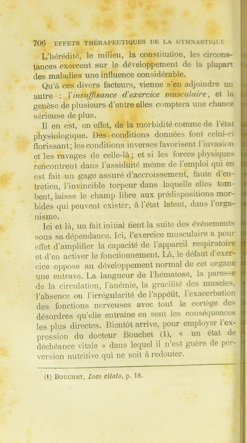 L’hérédité, le milieu, la constitution, les circons- tances exercent sur le développement de la plupart des maladies une influence considérable. Qu’à ces divers facteurs, vienne s’en adjoindre un autre : l'insuffisance d’exercice musculaire, et la genèse de plusieurs d’entre elles comptera une chance sérieuse de plus. Il en est, en effet, de la morbidité comme de l’état physiologique. Des conditions données font celui-ci florissant; les conditions inverses favorisent l’invasion et les ravages de celle-là ; et si les forces physiques rencontrent dans l’assiduité même de l’emploi qui en est fait un gage assuré d’accroissement, faute d’en- tretien, l’invincible torpeur dans laquelle elles tom- bent, laisse le champ libre aux prédispositions mor- bides qui peuvent exister, à 1 état latent, dans 1 orga- nisme. Ici et là, un fait initial tient la suite des événements sous sa dépendance. Ici, l’exercice musculaire a pour effet d’amplifier la capacité de l’appareil respiratoire et d’en activer le fonctionnement. Là, le défaut d exer- cice oppose au développement normal de cet oi gane une entrave. La langueur de 1 hématose, la paierie de la circulation, l’anémie, la gracilité des muscle^, l’absence ou l’irrégularité de l’appétit, 1 exacerbation des fonctions nerveuses avec tout le cortège des désordres qu’elle entraîne en soin les conséquences les plus directes. Bientôt arrive, pour employer l'ex- pression du docteur Bouchet (1), « un état de déchéance vitale » dans lequel il n est guère de pci - version nutritive qui ne soit à redouter. (1) Bouchet, Loco cilato, p. 18.