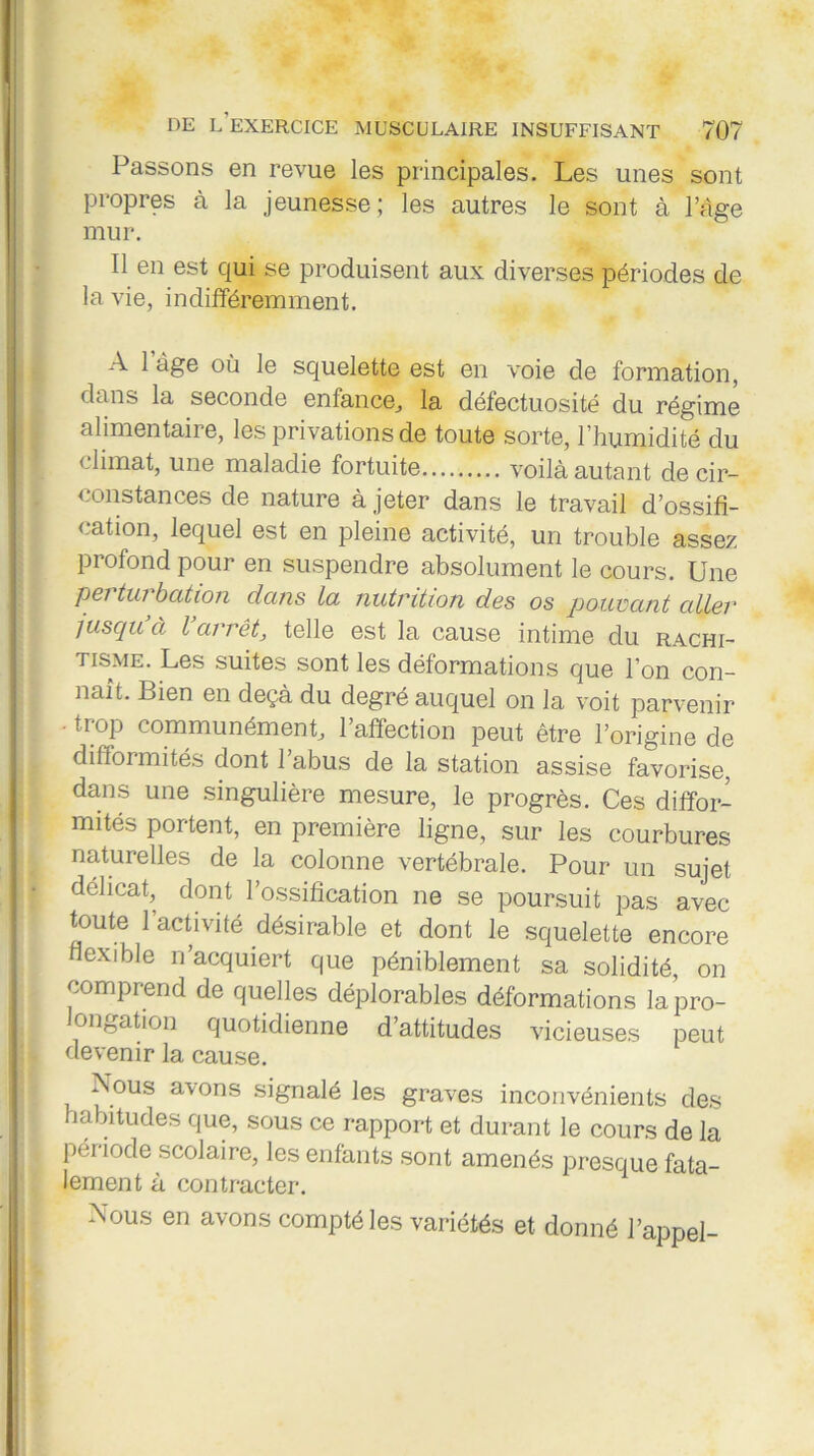 Passons en revue les principales. Les unes sont propres à la jeunesse; les autres le sont à l’âge mur. Il en est qui se produisent aux diverses périodes de la vie, indifféremment. A 1 âge où le squelette est en voie de formation, dans la seconde enfance, la défectuosité du régime alimentaire, les privations de toute sorte, l’humidité du climat, une maladie fortuite voilà autant de cir- constances de nature à jeter dans le travail d’ossifi- cation, lequel est en pleine activité, un trouble assez profond pour en suspendre absolument le cours. Une pci tui bation dans lu nutrition des os pouvant ciller juscju à l arrêt, telle est la cause intime du rachi- tisme. Les suites sont les déformations que l’on con- naît. Bien en deçà du degré auquel on la voit parvenir • trop communément, 1 affection peut être l’origine de difformités dont 1 abus de la station assise favorise, dans une singulière mesure, le progrès. Ces diffor- mités portent, en première ligne, sur les courbures naturelles de la colonne vertébrale. Pour un sujet délicat, dont l’ossification ne se poursuit pas avec toute 1 activité désirable et dont le squelette encore flexible n’acquiert que péniblement sa solidité, on comprend de quelles déplorables déformations la pro- longation quotidienne d’attitudes vicieuses peut devenir la cause. Aous avons signalé les graves inconvénients des habitudes que, sous ce rapport et durant le cours de la période scolaire, les enfants sont amenés presque fata- lement à contracter. Nous en avons compté les variétés et donné l’appel-