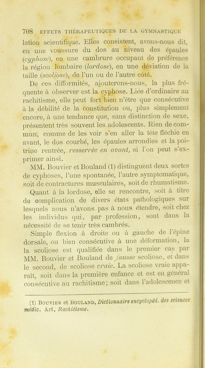 lation scientifique. Elles consistent, avons-nous dit, en une voussure du dos au niveau des épaules {cyphose), en une cambrure occupant de préférence la région lombaire {lordose), en une déviation de la taille {scoliose), de l’un ou de l’autre côté. De ces difformités, ajouterons-nous, la plus fré- quente à observer est la cyphose. Liée d’ordinaire au rachitisme, elle peut fort bien n’ètre que consécutive à la débilité de la constitution ou, plus simplement encore, à une tendance que, sans distinction de sexe, présentent très souvent les adolescents. Rien de com- mun, comme de les voir s’en aller la tète fléchie en avant, le dos courbé, les épaules arrondies et la poi- trine rentrée, resserrée en avantj si I on peut s’ex- primer ainsi. MM. Bouvier et Bouland (1) distinguent deux sortes de cyphoses, l’une spontanée, l’autre symptomatique, soit de contractures musculaires, soit de rhumatisme. Quant à la lordose, elle se rencontre, soit à titre de complication de divers états pathologiques sur lesquels nous n’avons pas à nous étendre, soit chez les individus qui, par profession, sont dans la nécessité de se tenir très cambrés. Simple flexion à droite ou à gauche de 1 épine dorsale, ou bien consécutive à une déformation, la la scoliose est qualifiée dans le premier cas par MM. Bouvier et Bouland de fausse scoliose, et dans le second, de scoliose vraie. La scoliose vraie appa- raît, soit dans la première enfance et est en général consécutive au rachitisme ; soit dans 1 adolescence et (1) Bouvier et Bouland, Dictionnaire encyclopéd. des sciences médic. Art. Rachitisme.