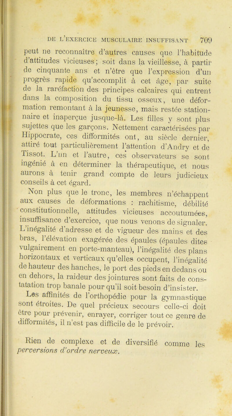 peut ne reconnaître d’autres causes que l’habitude d’attitudes vicieuses; soit dans la vieillesse, à partir de cinquante ans et n’être que l’expression d’un progrès rapide qu’accomplit à cet âge, par suite de la raréfaction des principes calcaires qui entrent dans la composition du tissu osseux, une défor- mation remontant à la jeunesse, mais restée station- naire et inaperçue jusque-là. Les filles y sont plus sujettes que les garçons. Nettement caractérisées par Hippocrate, ces difformités ont, au siècle dernier, attiré tout particulièrement l’attention d’Andry et de Tissot. L’nn et l’autre, ces observateurs se sont ingénié à en déterminer la thérapeutique, et nous aurons à tenir grand compte de leurs judicieux conseils à cet égard. Non plus que le tronc, les membres n’échappent aux causes de déformations : rachitisme, débilité ' constitutionnelle, attitudes vicieuses accoutumées, insuffisance d exercice, que nous venons de signaler. L’inégalité d’adresse et de vigueur des mains et des bras, l’élévation exagérée des épaules (épaules dites vulgairement en porte-manteau), l’inégalité des plans horizontaux et verticaux qu’elles occupent, l’inégalité de hauteur des hanches, le port des pieds en dedans ou en dehors, la raideur des jointures sont faits de cons- tatation trop banale pour qu’il soit besoin d’insister. Les affinités de 1 orthopédie pour la gymnastique sont étroites. De quel précieux secours celle-ci doit être pour prévenir, enrayer, corriger tout ce genre de difformités, il n’est pas difficile de le prévoir. Rien de complexe et de diversifié comme les perversions d’ordre nerveux.