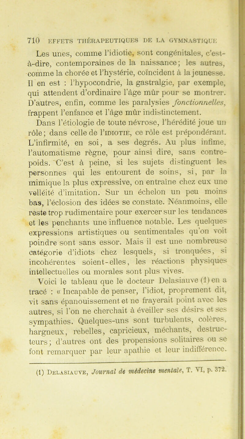 Les unes, comme l’idiotie, sont congénitales, c’e-t- à-dire, contemporaines de la naissance; les autres, comme la chorée et l’hystérie, coïncident à la jeunesse. Il en est : l’hypocondrie, la gastralgie, par exemple, qui attendent d’ordinaire l’àge mûr pour se montrer. D’autres, enfin, comme les paralysies fonctionnelles, frappent l’enfance et l’âge mûr indistinctement. Dans l’étiologie de toute névrose, l’hérédité joue un rôle; dans celle de I’idiotie, ce rôle est prépondérant. L’infirmité, en soi, a ses degrés. Au plus infime, l’automatisme règne, pour ainsi dire, sans contre- poids. C’est à peine, si les sujets distinguent les personnes qui les entourent de soins, si, par la mimique la plus expressive, on entraîne chez eux une velléité d’imitation. Sur un échelon un peu moins bas, l’éclosion des idées se constate. Néanmoins, elle reste trop rudimentaire pour exercer sur les tendances et les penchants une influence notable. Les quelques expressions artistiques ou sentimentales qu on voit poindre sont sans essor. Mais il est une nombreuse catégorie d’idiots chez lesquels, si tronquées, si incohérentes soient-elles, les réactions physiques intellectuelles ou morales sont plus vives. Voici le tableau que le docteur Delasiauve (1) en a tracé : « Incapable de penser, l’idiot, proprement dit, vit sans épanouissement et ne frayerait point avec les autres, si l’on ne cherchait à éveiller ses désirs et ses sympathies. Quelques-uns sont turbulents, colères, hargneux, rebelles, capricieux, méchants, destruc- teurs ; d’autres ont des propensions solitaires ou se font remarquer par leur apathie et leur indifférence.